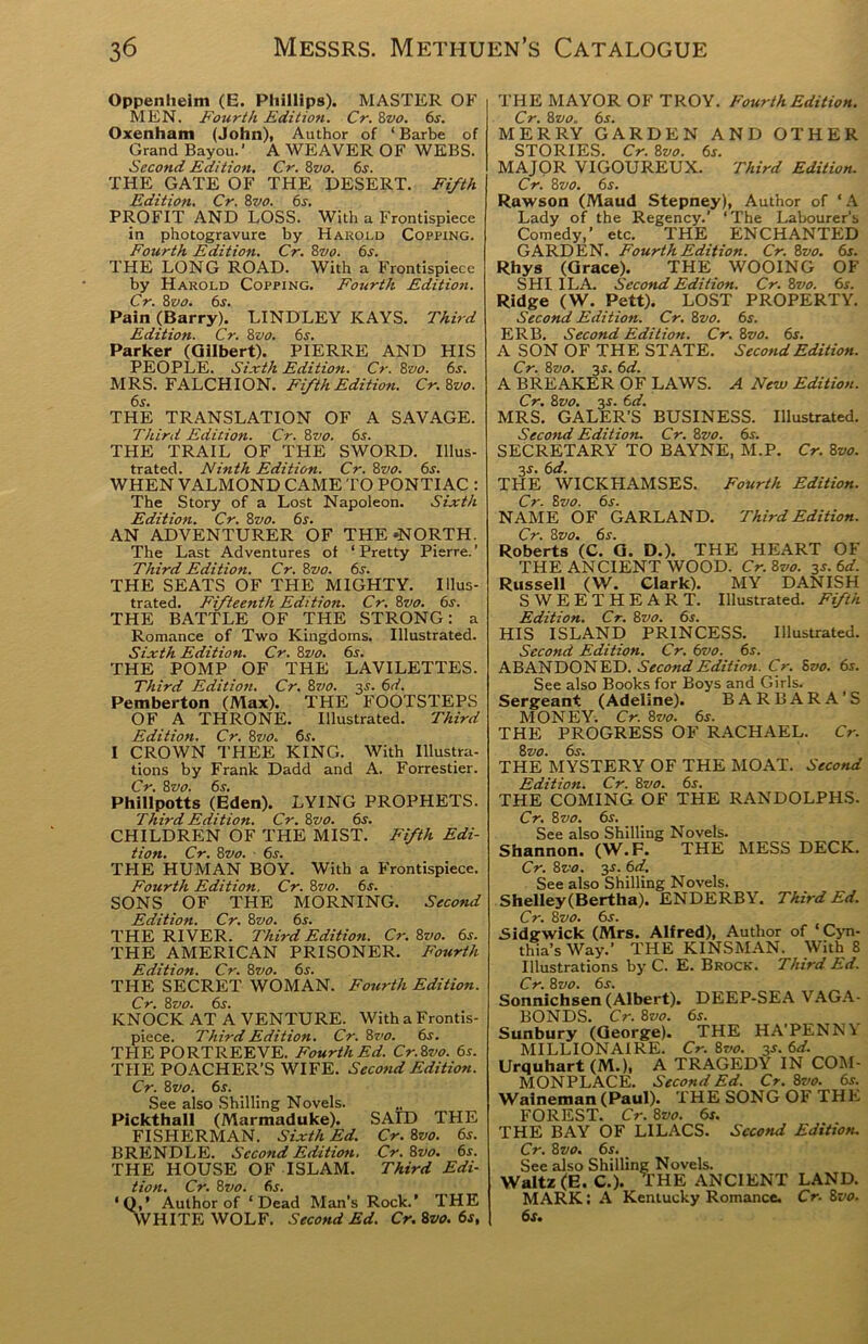 Oppenlieim (E. Phillips). MASTER OF MEN. Fourth Edition. Cr. 8vo. 6s. Oxenham (John), Author of ‘ Barbe of Grand Bayou.' A WEAVER OF WEBS. Second Edition. Cr. 8vo. 6s. THE GATE OF THE DESERT. Fifth Edition. Cr. 8vo. 6s. PROFIT AND LOSS. With a Frontispiece in photogravure by Harold Copping. Fourth Edition. Cr. 8vo. 6s. THE LONG ROAD. With a Frontispiece by Harold Copping. Fourth Edition. Cr. 8 vo. 6s. Pain (Barry). LINDLEY KAYS. Third Edition. Cr. 8vo. 6s. Parker (Gilbert). PIERRE AND HIS PEOPLE. Sixth Edition. Cr. 8vo. 6s. MRS. FALCHION. Fifth Edition. Cr.8vo. THE TRANSLATION OF A SAVAGE. Third Edition. Cr. 8vo. 6s. THE TRAIL OF THE SWORD. Illus- trated. Ninth Edition. Cr. 8vo. 6s. WHEN VALMOND CAME TO PONTIAC : The Story of a Lost Napoleon. Sixth Edition. Cr. 8vo. 6s. AN ADVENTURER OF THE 'NORTH. The Last Adventures of ‘Pretty Pierre.’ Third Edition. Cr. 8vo. 6s. THE SEATS OF THE MIGHTY. Illus- trated. Fifteenth Edition. Cr. 8vo. 6s. THE BATTLE OF THE STRONG: a Romance of Two Kingdoms. Illustrated. Sixth Edition. Cr. 8vo. 6s. THE POMP OF THE LAVILETTES. Third Edition. Cr. 8vo. 3s. &d. Pemberton (Max). THE FOOTSTEPS OF A THRONE. Illustrated. Third Edition. Cr. 8vo. 6s. I CROWN THEE KING. With Illustra- tions by Frank Dadd and A. Forrestier. Cr. 8 vo. 6s. Phillpotts (Eden). LYING PROPHETS. Third Edition. Cr. 8vo. 6s. CHILDREN OF THE MIST. Fifth Edi- tion. Cr. 8 vo. 6s. THE HUMAN BOY. With a Frontispiece. Fourth Edition. Cr. 8vo. 6s. SONS OF THE MORNING. Second Edition. Cr. 8vo. 6s. THE RIVER. Third Edition. Cr. 8vo. 6s. THE AMERICAN PRISONER. Fourth Edition. Cr. 8vo. 6s. THE SECRET WOMAN. Fourth Edition. Cr. 8vo. 6s. KNOCK AT A VENTURE. With a Frontis- piece. Third Edition. Cr. 8vo. 6s. THE PORTREEVE. Fourth Ed. Cr.Zvo. 6s. THE POACHER’S WIFE. Second Edition. Cr. 8vo. 6s. See also Shilling Novels. Pickthall (Marmaduke). SAID THE FISHERMAN. Sixth Ed. Cr. 8vo. 6s. BRENDLE. Second Edition. Cr. 8vo. 6s. THE HOUSE OF ISLAM. Third Edi- tion. Cr. 8vo. 6s. ‘Q,’ Author of ‘Dead Man’s Rock.’ THE WHITE WOLF. Second Ed. Cr.8vo.6s, THE MAYOR OF TROY. Fourth Edition. Cr. 8vo. 6s. MERRY GARDEN AND OTHER STORIES. Cr. 8vo. 6*. MAJOR VIGOUREUX. Third Edition. Cr. 8vo. 6s. Rawson (Maud Stepney), Author of ‘A Lady of the Regency.’ ‘ The Labourer's Comedy,' etc. THE ENCHANTED GARDEN. Fourth Edition. Cr. 8vo. 6s. Rhys (Grace). THE WOOING OF SHI I LA. Second Edition. Cr. 8vo. 6s. Ridge (W. Pett). LOST PROPERTY. Second Edition. Cr. 8z>o. 6s. ERB. Second Edition. Cr. 8vo. 6s. A SON OF THE STATE. Second Edition. Cr. 8vo. 3-r. 6d. A BREAKER OF LAWS. A New Edition. Cr. 8zjo. 3.s'. 6d. MRS. GALER’S BUSINESS. Illustrated. Second Edition. Cr. 8vo. 6s. SECRETARY TO BAYNE, M.P. Cr. 8vo. 3s. 6d. THE WICKHAMSES. Fourth Edition. Cr. 8vo. 6s. NAME OF GARLAND. Third Edition. Cr. 8vo. 6s. Roberts (C. G. D.). THE HEART OF THE ANCIENT WOOD. Cr. 8vo. 3s. 6d. Russell (W. Clark). MY DANISH SWEETHEART. Illustrated. Fifth Edition. Cr. 8vo. 6s. HIS ISLAND PRINCESS. Illustrated. Second Edition. Cr. 6vo. 6s. ABANDONED. Second Edition. Cr. Svo. 6s. See also Books for Boys and Girls. Sergeant (Adeline). BARBARA'S MONEY. Cr. 8vo. 6s. THE PROGRESS OF RACHAEL. Cr. 8 vo. 6i-. THE MYSTERY OF THE MOAT. Second Edition. Cr. 8vo. 6s. THE COMING OF THE RANDOLPHS. Cr. 8 vo. 6s. See also Shilling Novels. Shannon. (W.F. THE MESS DECK. Cr. 8vo. 3s. 6 d. See also Shilling Novels. Shelley(Bertha). ENDERBY. Third Ed. Cr. 8 vo. 6s. Sidgwick (Mrs. Alfred), Author of ‘Cyn- thia’s Way.’ THE KINSMAN. With 8 Illustrations by C. E. Brock. Third Ed. Cr. 8vo. 6s. Sonnichsen (Albert). DEEP-SEA VAGA- BONDS. Cr. 8vo. 6s. Sunbury (George). THE HA’PENN\ MILLIONAIRE. Cr. 8vo. 3s.6d. Urquhart (M.), A TRAGEDY IN COM- MONPLACE. Second Ed. Cr. 8vo. 6s. Waineman (Paul). THE SONG OF THE FOREST. Cr. 8vo. 6s. THE BAY OF LILACS. Second Edition. Cr. 8 vo. 6s. See also Shilling Novels. Waltz (E. C.). THE ANCIENT LAND. MARK: A Kentucky Romance. Cr. 8vo. 6s.
