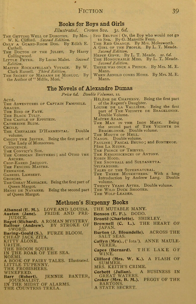 Books for Boys and Girls Illustrated. Crown 8vo. is. 6d. The Getting Well of Dorothy. By Mrs. W. K. Clifford. Second Edition. Only a Guard-Room Dog. By Edith E. Cuthell. The Doctor of the Juliet. By Harry Collin gwood. Little Peter. By Lucas Malet. Second Edition. Master Rockafellar’s Voyage. By W. Clark Russell. Third Edition. The Secret of Madame de Monluc. By the Author of “ Mdlle. Mori.” Syd Belton : Or, the Boy who would not go to Sea. By G. Manville Fenn. The Red Grange. By Mrs. Molesworth. A Girl of the People. By L. T. Meade. Second Edition. Hepsy Gipsy. By L. T. Meade. 2s. 6d. The Honourable Miss. By L. T. Meade, Second Edition. There was once a Prince. By Mrs. M. E. Mann. When Arnold comes Home. By Mrs. M. E. Mann. The Novels of Alexandre Dumas Price 6d. Double Volumes, is. Act£. The Adyentures of Captain Pamphile. Amaury. The Bird of Fate. The Black Tulip. The Castle of Eppstein. Catherine Blum. Cecile. The Chevalier D’Harmental. Double volume. Chicot the Jester. Being the first part of The Lady of Monsoreau. Conscience. The Convict’s Son. The Corsican Brothers ; and Otho the Archer. Crop-Eared Jacquot. The Fencing Master. Fernande. Gabriel Lambert. Georges. The Great Massacre. Being the first part of Queen Margot. Henri de Navarre. Being the second part of Queen Margot. H£l£ne de Chaverny. Being the first part of the Regent’s Daughter. Louise de la Valli^re. Being the first Eart of The Vicomte de Bragelonne. louble Volume. MaItre Adam. The Man in the Iron Mask. Being the second part of The Vicomte de Bragelonne. Double volume. The Mouth of Hell. Nanon. Double volume. Pauline ; Pascal Bruno ; and Bontekoe. PfeRE La Ruine. The Prince of Thieves. The Reminiscences of Antony. Robin Hood. The Snowball and Sultanetta. Sylvandire. Tales of the Supernatural. The Three Musketeers. With a long Introduction by Andrew Lang. Double volume. Twenty Years After. Double volume. The Wild Duck Shooter. The Wolf-Leader. Methuen’s Sixpenny Books Albanesi (E. M.). LOVE AND LOUISA. Austen (Jane). PRIDE AND PRE- JUDICE. Bagot (Richard). A ROMAN MYSTERY. Balfour (Andrew). BY STROKE OF SWORD. Baring-Gould (S.). FURZE BLOOM. CHEAP JACK ZITA. KITTY ALONE. UR1TH. THE BROOM SQUIRE. IN THE ROAR OF THE SEA. NOEMI. A BOOK OF FAIRY TALES. Illustrated. LITTLE TU’PENNY. THE FROBISHERS. WINEFRED. Barr (Robert). JENNIE BAXTER, JOURNALIST. IN THE MIDST OF ALARMS. THE COUNTESS TF.KLA. THE MUTABLE MANY. Benson (E. F.). DODO. Bronte (Charlotte). SHIRLEY. Brownell (C. L.). THE HEART OF JAPAN. Burton (J. Bloundelle). ACROSS THE SALT SEAS. Caffyn (Mrs)., (‘ Iota'). ANNE MAULE- VERER. Capes (Bernard). THE LAKE OF WINE. Clifford (Mrs. W. K.). A FLASH OF SUMMER. MRS. KEITH’S CRIME. Corbett (Julian). A BUSINESS IN GREAT WATERS. Croker (Mrs. B. M.). PEGGY OF THE BARTONS. A STATE SECRET.