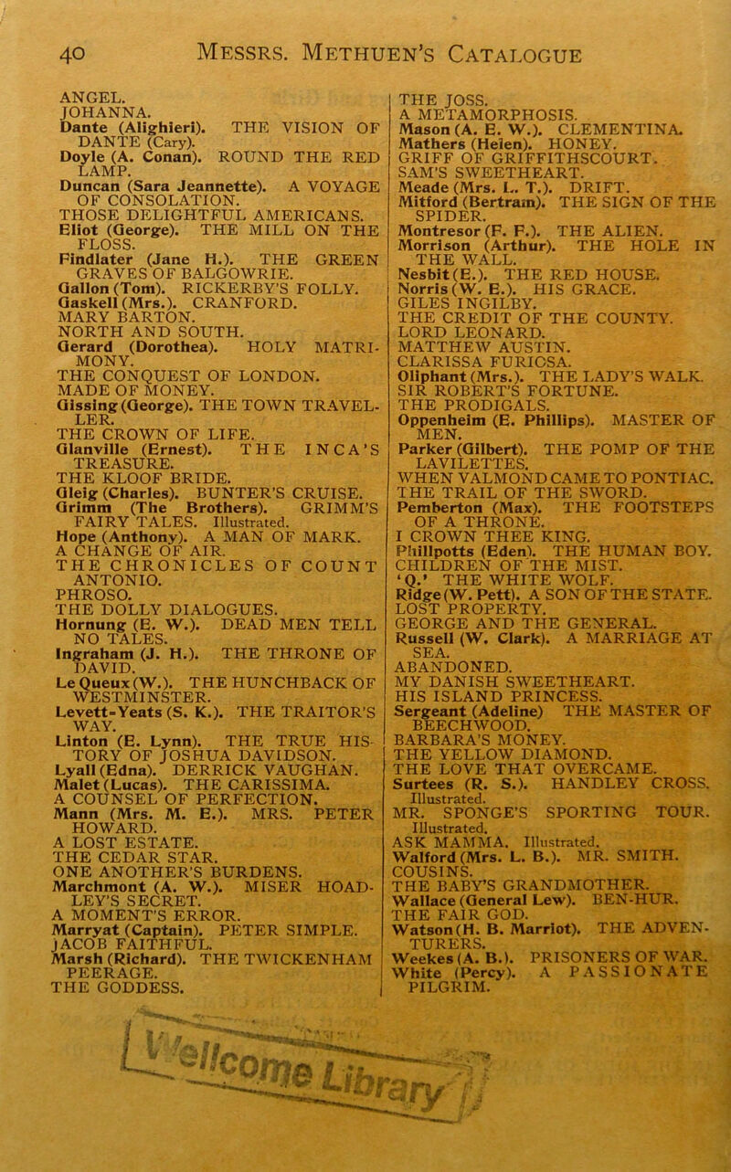 ANGEL. JOHANNA. Dante (Alighieri). THE VISION OF DANTE (Cary). Doyle (A. Conan). ROUND THE RED LAMP. Duncan (Sara Jeannette). A VOYAGE OF CONSOLATION. THOSE DELIGHTFUL AMERICANS. Eliot (George). THE MILL ON THE FLOSS. Findlater (Jane H.). THE GREEN GRAVES OF BALGOWRIE. Gallon (Tom). RICKERBY’S FOLLY. Gaskell (Mrs.). CRANFORD. MARY BARTON. NORTH AND SOUTH. Gerard (Dorothea). HOLY MATRI- MONY. THE CONQUEST OF LONDON. MADE OF MONEY. Glssing (George). THE TOWN TRAVEL- LER. THE CROWN OF LIFE. Glanville (Ernest). THE INCA’S TREASURE. THE KLOOF BRIDE. Gleig (Charles). BUNTER’S CRUISE. Grimm (The Brothers). GRIMM’S FAIRY TALES. Illustrated. Hope (Anthony). A MAN OF MARK. A CHANGE OF AIR. THE CHRONICLES OF COUNT ANTONIO. PHROSO. THE DOLLY DIALOGUES. Hornung (E. W.). DEAD MEN TELL NO TALES. Ingraham (J.*H.). THE THRONE OF DAVID. Le Queux(W.). THE HUNCHBACK OF WESTMINSTER. Levett-Yeats (S. K.). THE TRAITOR’S WAY. Linton (E. Lynn). THE TRUE HIS TORY OF JOSHUA DAVIDSON. Lyall (Edna). DERRICK VAUGHAN. Malet (Lucas). THE CARISSIMA. A COUNSEL OF PERFECTION. Mann (Mrs. M. E.). MRS. PETER HOWARD. A LOST ESTATE. THE CEDAR STAR. ONE ANOTHER'S BURDENS. Marchmont (A. W.). MISER HOAD- LEY'S SECRET. A MOMENT’S ERROR. Marryat (Captain). PETER SIMPLE. JACOB FAITHFUL. Marsh (Richard). THE TWICKENHAM PEERAGE. THE GODDESS. THE JOSS. A METAMORPHOSIS. Mason (A. E. W.). CLEMENTINA. Mathers (Helen). HONEY. GRIFF OF GRIFFITHSCOURT. SAM'S SWEETHEART. Meade (Mrs. L. T.). DRIFT. Mitford (Bertram). THE SIGN OF THE SPIDER Montresor (F. F.). THE ALIEN. Morrison (Arthur). THE HOLE IN THE WALL. Nesbit(E.). THE RED HOUSE. Norris (W. E.). HIS GRACE. GILES INGILBY. THE CREDIT OF THE COUNTY. LORD LEONARD. MATTHEW AUSTIN. CLARISSA FURICSA. Oliphant (Mrs.). THE LADY’S WALK. SIR ROBERT’S FORTUNE. THE PRODIGALS. Oppenheim (E. Phillips). MASTER OF MEN. Parker (Gilbert). THE POMP OF THE LAVILETTES WHEN VALMOND CAME TO PONTIAC. THE TRAIL OF THE SWORD. Pemberton (Max). THE FOOTSTEPS OF A THRONE. I CROWN THEE KING. Phillpotts (Eden). THE HUMAN BOY. CHILDREN OF THE MIST. ‘Q.’ THE WHITE WOLF. Ridge (W. Pett). A SON OF THE STATE. LOST PROPERTY. GEORGE AND THE GENERAL. Russell (W. Clark). A MARRIAGE AT SEA. ABANDONED. MY DANISH SWEETHEART. HIS ISLAND PRINCESS. Sergeant (Adeline) THE MASTER OF BEECHWOOD. BARBARA’S MONEY. THE YELLOW DIAMOND. THE LOVE THAT OVERCAME. Surtees (R. S.). HANDLEY CROSS. Illustrated. MR. SPONGE’S SPORTING TOUR. Illustrated. ASK MAMMA. Illustrated. Walford (Mrs. L. B.). MR. SMITH. COUSINS. THE BABY’S GRANDMOTHER. Wallace (General Lew). BEN-HUR. THE FAIR GOD. Watson(H. B. Marriot). THE ADVEN- TURERS. Weekes (A. B.). PRISONERS OF WAR. White (Percy). A PASSIONATE PILGRIM.