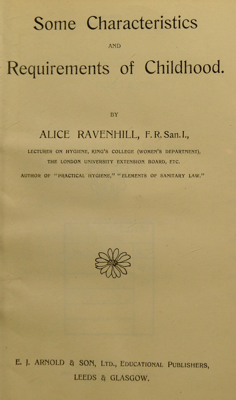 AND Requirements of Childhood. BY ALICE RAVENHILL, F. R. San.I., LECTURER ON HYGIENE, RING’S COLLEGE (WOMEN’S DEPARTMENT), THE LONDON UNIVERSITY EXTENSION BOARD, ETC. AUTHOR OF “PRACTICAL HYGIENE,” “ELEMENTS OF SANITARY LAW.” E. J. ARNOLD Q SON, Ltd., Educational Publishers, LEEDS $ GLASGOW.