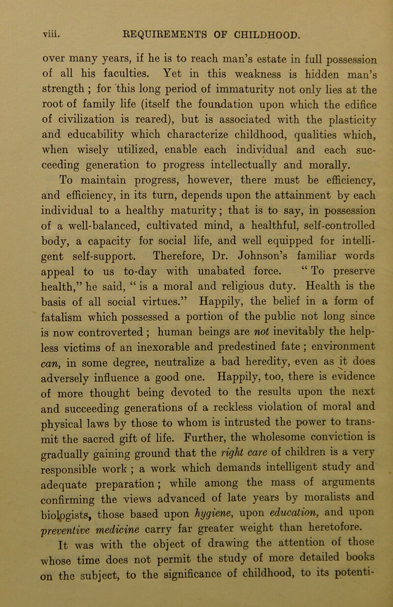 over many years, if he is to reach man’s estate in full possession of all his faculties. Yet in this weakness is hidden man’s strength ; for this long period of immaturity not only lies at the root of family life (itself the foundation upon which the edifice of civilization is reared), but is associated with the plasticity and educability which characterize childhood, qualities which, when wisely utilized, enable each individual and each suc- ceeding generation to progress intellectually and morally. To maintain progress, however, there must be efficiency, and efficiency, in its turn, depends upon the attainment by each individual to a healthy maturity; that is to say, in possession of a well-balanced, cultivated mind, a healthful, self-controlled body, a capacity for social life, and well equipped for intelli- gent self-support. Therefore, Dr. Johnson’s familiar words appeal to us to-day with unabated force. “ To preserve health,” he said, “ is a moral and religious duty. Health is the basis of all social virtues.” Happily, the belief in a form of fatalism which possessed a portion of the public not long since is now controverted ; human beings are not inevitably the help- less victims of an inexorable and predestined fate ; environment can, in some degree, neutralize a bad heredity, even as ^t does adversely influence a good one. Happily, too, there is evidence of more thought being devoted to the results upon the next and succeeding generations of a reckless violation of moral and physical laws by those to whom is intrusted the power to trans- mit the sacred gift of life. Further, the wholesome conviction is gradually gaining ground that the right care of children is a very responsible work ; a work which demands intelligent study and adequate preparation; while among the mass of arguments confirming the views advanced of late years by moralists and biologists, those based upon hijgiene, upon education, and upon 'preventive medicine carry far greater weight than heretofore. It was with the object of drawing the attention of those whose time does not permit the study of more detailed books on the subject, to the significance of childhood, to its potenti-