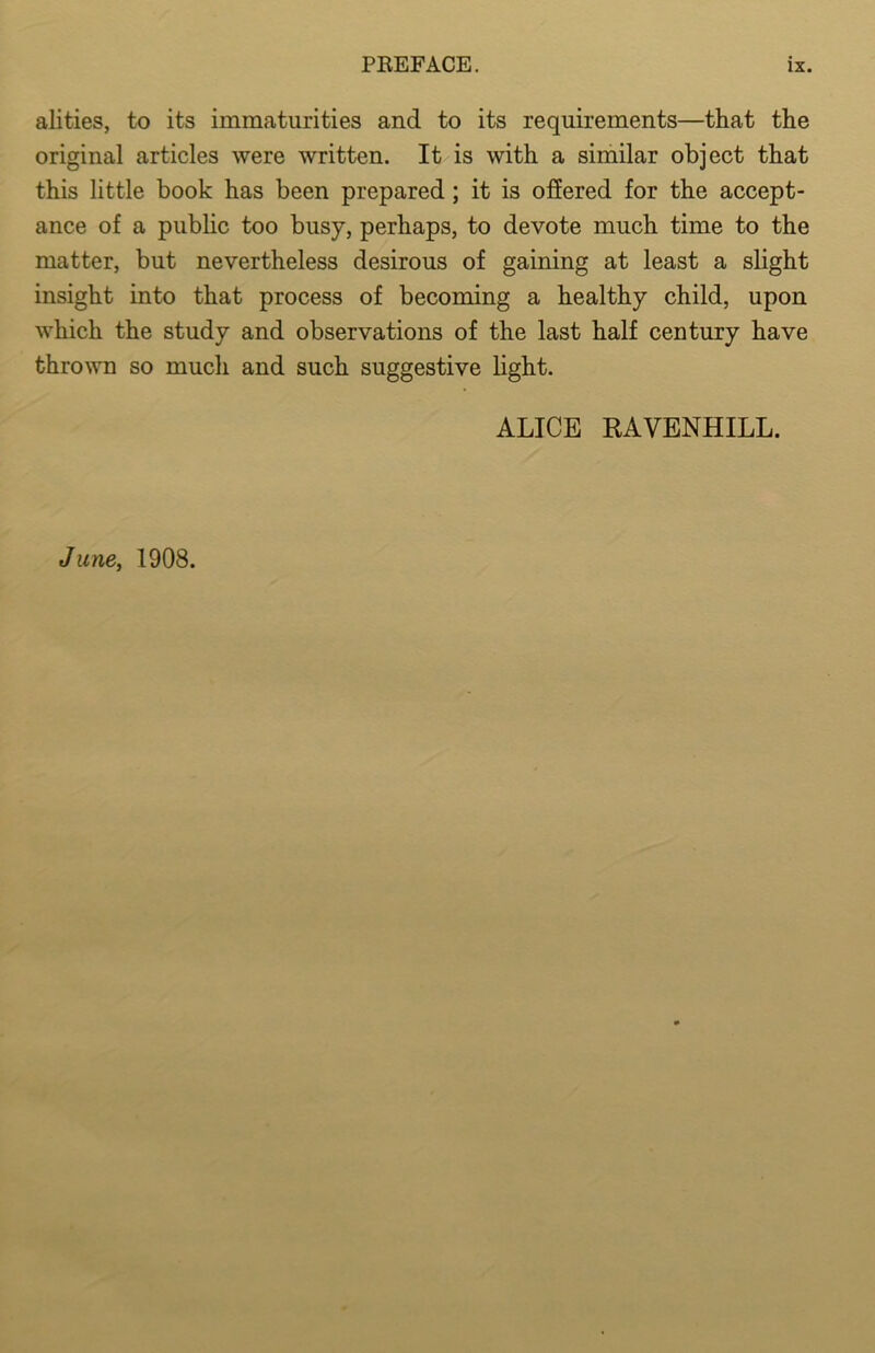 alities, to its immaturities and to its requirements—that the original articles were written. It is with a similar object that this little book has been prepared; it is offered for the accept- ance of a public too busy, perhaps, to devote much time to the matter, but nevertheless desirous of gaining at least a slight insight into that process of becoming a healthy child, upon which the study and observations of the last half century have thrown so much and such suggestive light. ALICE RAVENHILL. June, 1908.