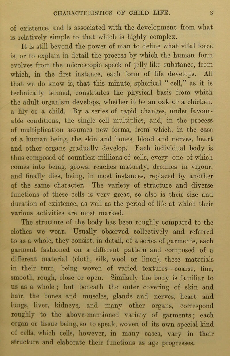 of existence, and is associated with the development from what is relatively simple to that which is highly complex. It is still beyond the power of man to define what vital force is, or to explain in detail the process by which the human form evolves from the microscopic speck of jelly-like substance, from which, in the first instance, each form of life develops. All that we do know is, that this minute, spherical “ cell,” as it is technically termed, constitutes the physical basis from which the adult organism develops, whether it be an oak or a chicken, a lily or a child. By a series of rapid changes, under favour- able conditions, the single cell multiplies, and, in the process of multiplication assumes new forms, from which, in the case of a human being, the skin and bones, blood and nerves, heart and other organs gradually develop. Each individual body is thus composed of countless millions of cells, every one of which comes into being, grows, reaches maturity, declines in vigour, and finally dies, being, in most instances, replaced by another of the same character. The variety of structure and diverse functions of these cells is very great, so also is their size and duration of existence, as well as the period of life at which their various activities are most marked. The structure of the body has been roughly compared to the clothes we wear. Usually observed collectively and referred to as a whole, they consist, in detail, of a series of garments, each garment fashioned on a different pattern and composed of a different material (cloth, silk, wool or linen), these materials in their turn, being woven of varied textures—coarse, fine, smooth, rough, close or open. Similarly the body is familiar to us as a whole ; but beneath the outer covering of skin and hair, the bones and muscles, glands and nerves, heart and lungs, liver, kidneys, and many other organs, correspond roughly to the above-mentioned variety of garments; each organ or tissue being, so to speak, woven of its own special kind of cells, which cells, however, in many cases, vary in their structure and elaborate their functions as age progresses.