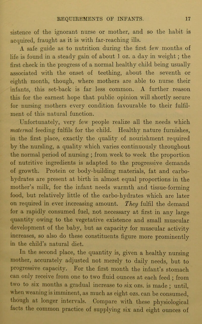 sistence of the ignorant nurse or mother, and so the habit is acquired, fraught as it is with far-reaching ills. A safe guide as to nutrition during the first few months of life is found in a steady gain of about 1 oz. a day in weight; the first check in the progress of a normal healthy child being usually associated with the onset of teething, about the seventh or eighth month, though, where mothers are able to nurse their infants, this set-back is far less common. A further reason this for the earnest hope that public opinion will shortly secure for nursing mothers every condition favourable to their fulfil- ment of this natural function. Unfortunately, very few people realize all the needs which maternal feeding fulfils for the child. Healthy nature furnishes, in the first place, exactly the quality of nourishment required by the nursling, a quality which varies continuously throughout the normal period of nursing ; from week to week the proportion of nutritive ingredients is adapted to the progressive demands of growth. Protein or body-building materials, fat and carbo- hydrates are present at birth in almost equal proportions in the mother’s milk, for the infant needs warmth and tissue-forming food, but relatively little of the carbo-hydrates which are later on required in ever increasing amount. Tlieij fulfil the demand for a rapidly consumed fuel, not necessary at first in any large quantity owing to the vegetative existence and small muscular development of the baby, but as capacity for muscular activity increases, so also do these constituents figure more prominently in the child’s natural diet. In the second place, the quantity is, given a healthy nursing mother, accurately adjusted not merely to daily needs, but to progressive capacity. For the first month the infant’s stomach can only receive from one to two fluid ounces at each feed ; from two to six months a gradual increase to six ozs. is made ; until, when weaning is imminent, as much as eight ozs. can be consumed, though at longer intervals. Compare with these physiological facts the common practice of supplying six and eight ounces of