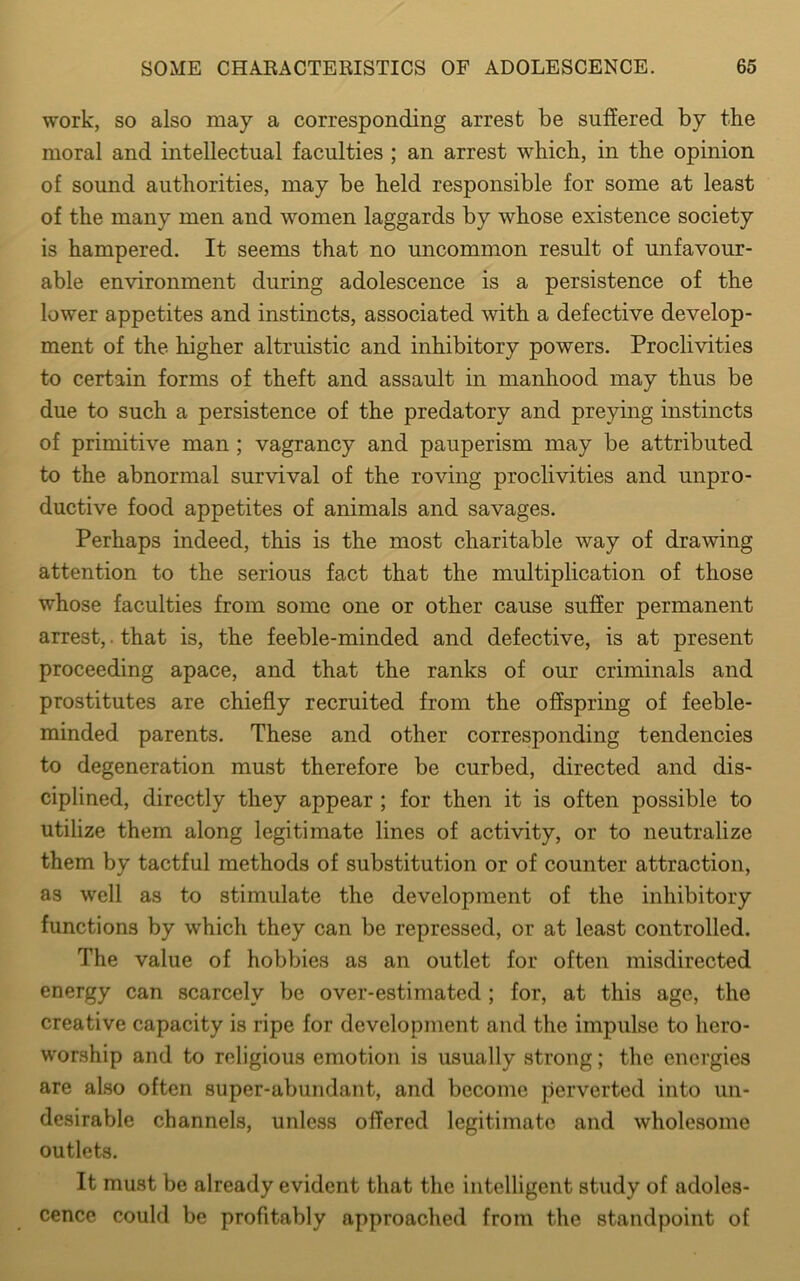 work, so also may a corresponding arrest be suffered by the moral and intellectual faculties ; an arrest which, in the opinion of sound authorities, may be held responsible for some at least of the many men and women laggards by whose existence society is hampered. It seems that no uncommon result of unfavour- able environment during adolescence is a persistence of the lower appetites and instincts, associated with a defective develop- ment of the higher altruistic and inhibitory powers. Proclivities to certain forms of theft and assault in manhood may thus be due to such a persistence of the predatory and preying instincts of primitive man ; vagrancy and pauperism may be attributed to the abnormal survival of the roving proclivities and unpro- ductive food appetites of animals and savages. Perhaps indeed, this is the most charitable way of drawing attention to the serious fact that the multiplication of those whose faculties from some one or other cause suffer permanent arrest,. that is, the feeble-minded and defective, is at present proceeding apace, and that the ranks of our criminals and prostitutes are chiefly recruited from the offspring of feeble- minded parents. These and other corresponding tendencies to degeneration must therefore be curbed, directed and dis- ciplined, directly they appear ; for then it is often possible to utilize them along legitimate lines of activity, or to neutralize them by tactful methods of substitution or of counter attraction, as well as to stimulate the development of the inhibitory functions by which they can be repressed, or at least controlled. The value of hobbies as an outlet for often misdirected energy can scarcely be over-estimated ; for, at this age, the creative capacity is ripe for development and the impulse to hero- worship and to religious emotion is usually strong; the energies are also often super-abundant, and become perverted into un- desirable channels, unless offered legitimate and wholesome outlets. It must be already evident that the intelligent study of adoles- cence could be profitably approached from the standpoint of