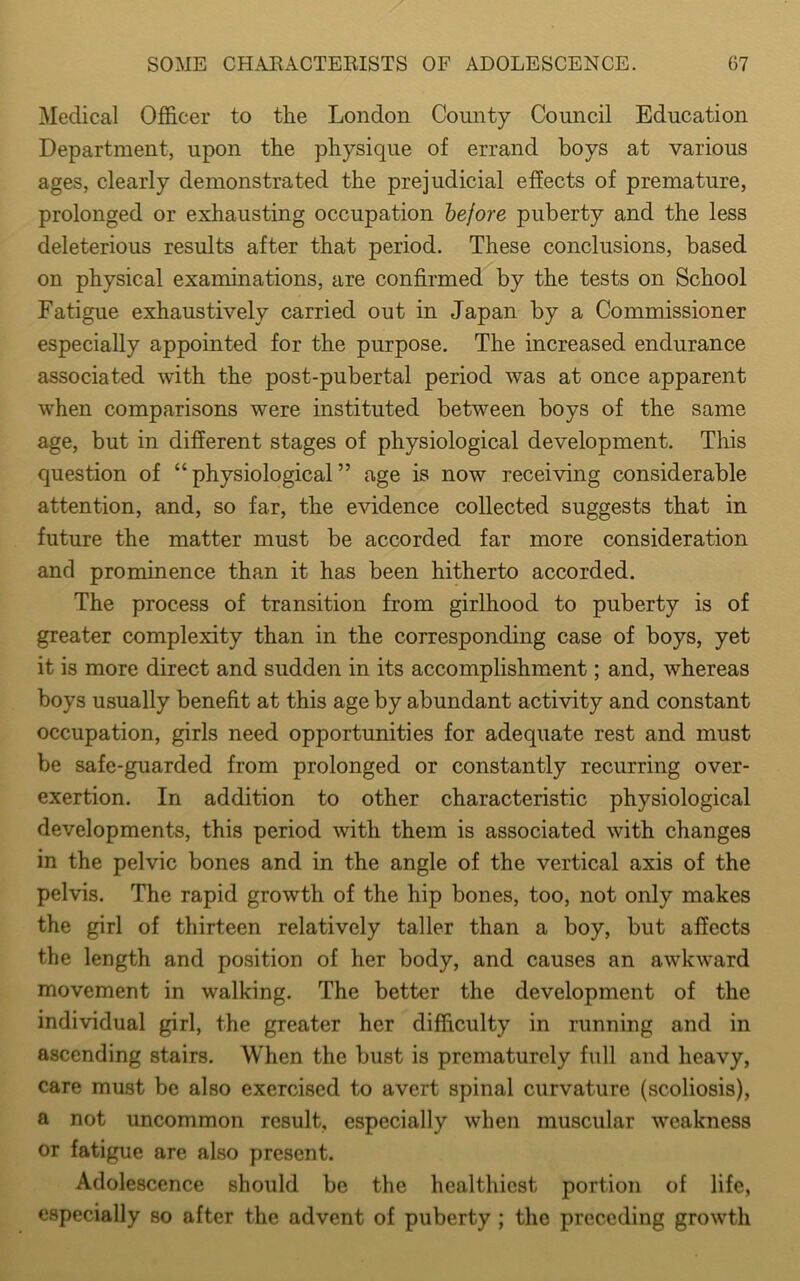 Medical Officer to the London County Council Education Department, upon the physique of errand boys at various ages, clearly demonstrated the prejudicial effects of premature, prolonged or exhausting occupation before puberty and the less deleterious results after that period. These conclusions, based on physical examinations, are confirmed by the tests on School Fatigue exhaustively carried out in Japan by a Commissioner especially appointed for the purpose. The increased endurance associated with the post-pubertal period was at once apparent when comparisons were instituted between boys of the same age, but in different stages of physiological development. This question of “physiological” age is now receiving considerable attention, and, so far, the evidence collected suggests that in future the matter must be accorded far more consideration and prominence than it has been hitherto accorded. The process of transition from girlhood to puberty is of greater complexity than in the corresponding case of boys, yet it is more direct and sudden in its accomplishment; and, whereas boys usually benefit at this age by abundant activity and constant occupation, girls need opportunities for adequate rest and must be safe-guarded from prolonged or constantly recurring over- exertion. In addition to other characteristic physiological developments, this period with them is associated with changes in the pelvic bones and in the angle of the vertical axis of the pelvis. The rapid growth of the hip bones, too, not only makes the girl of thirteen relatively taller than a boy, but affects the length and position of her body, and causes an awkward movement in walking. The better the development of the individual girl, the greater her difficulty in running and in ascending stairs. When the bust is prematurely full and heavy, care must be also exercised to avert spinal curvature (scoliosis), a not uncommon result, especially when muscular weakness or fatigue are also present. Adolescence should be the healthiest portion of life, especially so after the advent of puberty ; the preceding growth