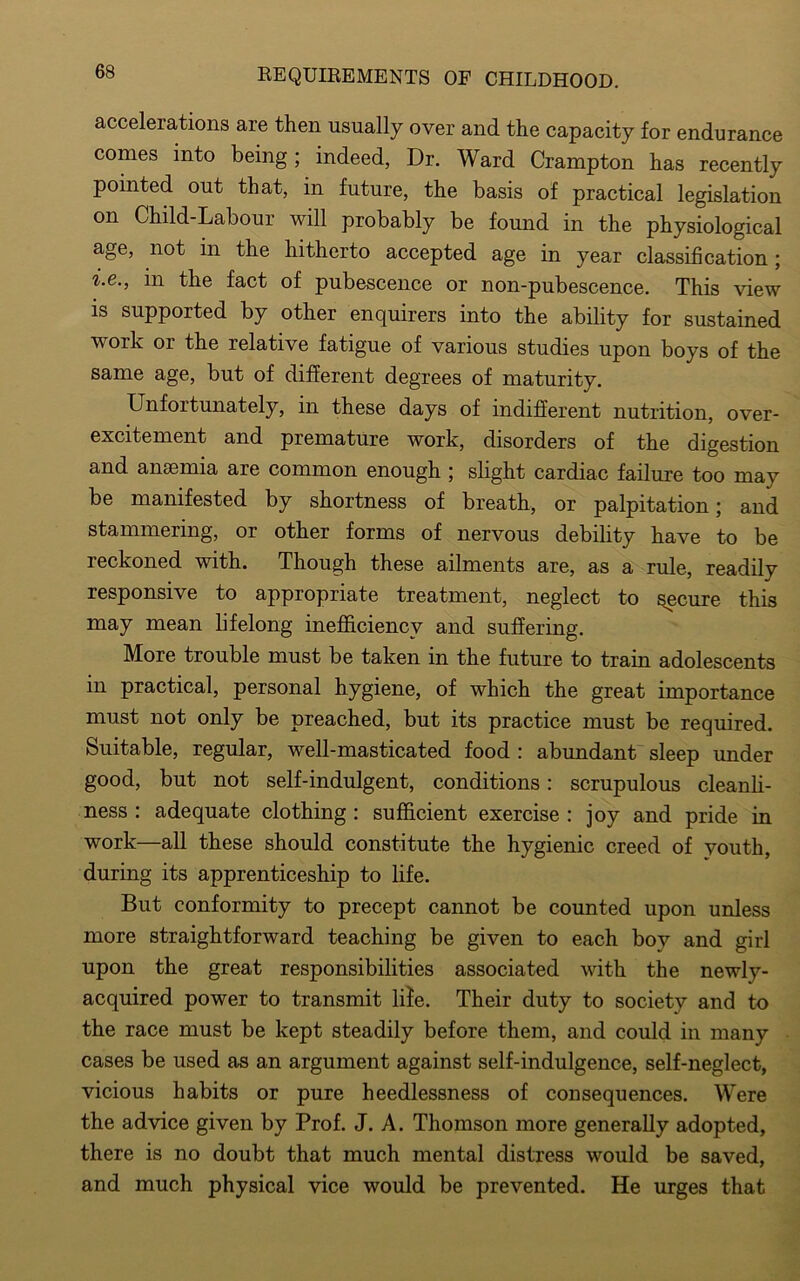 accelerations are then usually over and the capacity for endurance comes into being; indeed, Dr. Ward Crampton has recently pointed out that, in future, the basis of practical legislation on Child-Labour will probably be found in the physiological in the hitherto accepted age in year classification; i.e., in the fact of pubescence or non-pubescence. This view is supported by other enquirers into the ability for sustained work or the relative fatigue of various studies upon boys of the same age, but of different degrees of maturity. Unfortunately, in these days of indifferent nutrition, over- excitement and premature work, disorders of the digestion and anaemia are common enough ; slight cardiac failure too may be manifested by shortness of breath, or palpitation; and stammering, or other forms of nervous debility have to be reckoned with. Though these ailments are, as a rule, readily responsive to appropriate treatment, neglect to secure this may mean lifelong inefficiency and suffering. More trouble must be taken in the future to train adolescents in practical, personal hygiene, of which the great importance must not only be preached, but its practice must be required. Suitable, regular, well-masticated food : abundant sleep under good, but not self-indulgent, conditions : scrupulous cleanli- ness : adequate clothing : sufficient exercise : joy and pride in work—all these should constitute the hygienic creed of youth, during its apprenticeship to life. But conformity to precept cannot be counted upon unless more straightforward teaching be given to each bov and girl upon the great responsibilities associated with the newly- acquired power to transmit life. Their duty to society and to the race must be kept steadily before them, and could in many cases be used as an argument against self-indulgence, self-neglect, vicious habits or pure heedlessness of consequences. Were the advice given by Prof. J. A. Thomson more generally adopted, there is no doubt that much mental distress would be saved, and much physical vice would be prevented. He urges that
