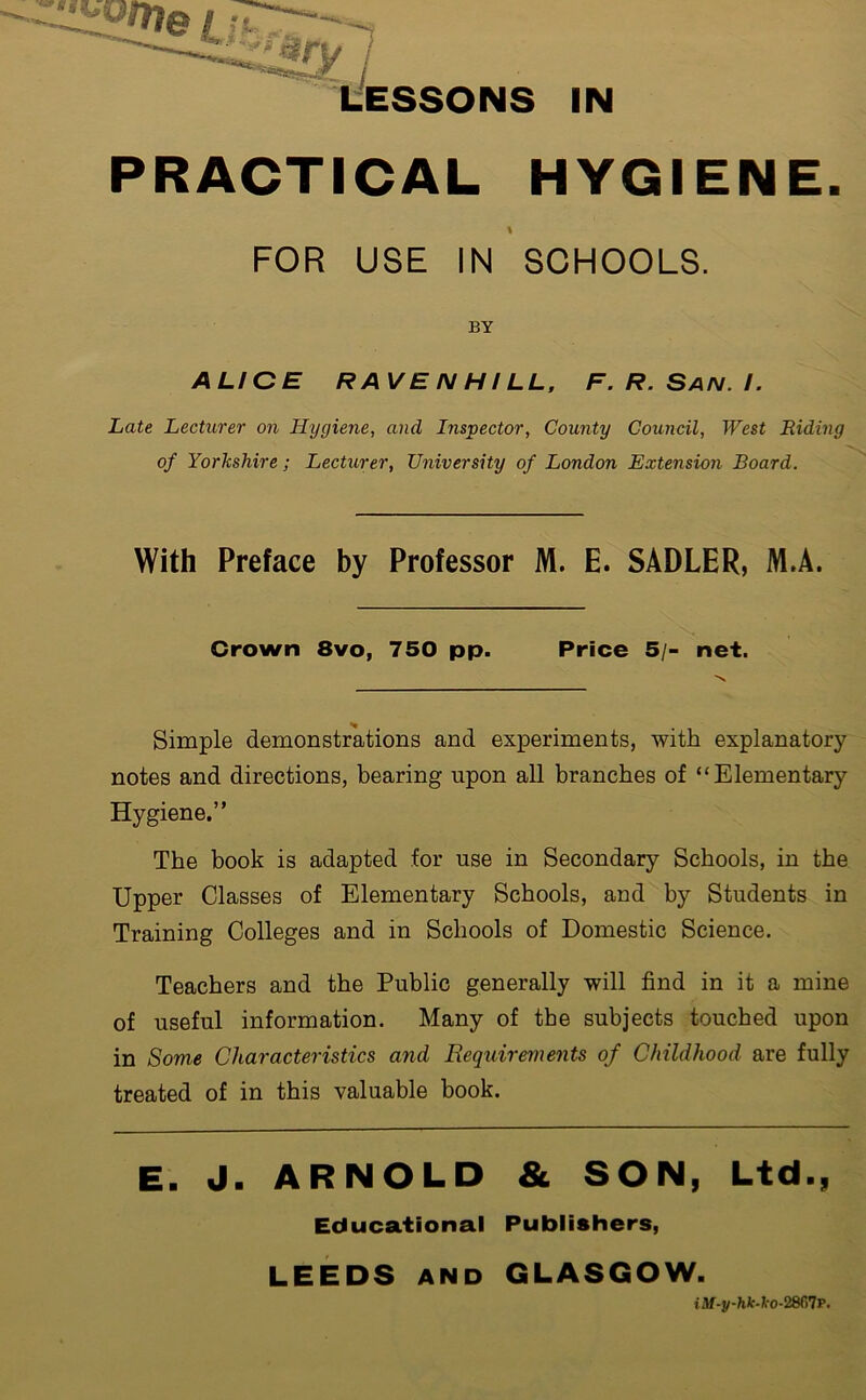 PRACTICAL HYGIENE. \ FOR USE IN SCHOOLS. BY ALICE RAVEN HILL, F.R.San.I. Late Lecturer on Hygiene, and Inspector, County Council, West Riding of Yorkshire; Lecturer, University of London Extension Board. With Preface by Professor M. E. SADLER, M.A. Crown 8vo, 750 pp. Price 5/- net. Simple demonstrations and experiments, with explanatory- notes and directions, bearing upon all branches of “Elementary Hygiene.” The book is adapted for use in Secondary Schools, in the Upper Classes of Elementary Schools, and by Students in Training Colleges and in Schools of Domestic Science. Teachers and the Public generally will find in it a mine of useful information. Many of the subjects touched upon in Some Characteristics and Requirements of Childhood are fully treated of in this valuable book. E. J. ARNOLD & SON, Ltd., Educational Publishers, LEEDS and GLASGOW. tflf-i/-Wfc-fro-2867P.