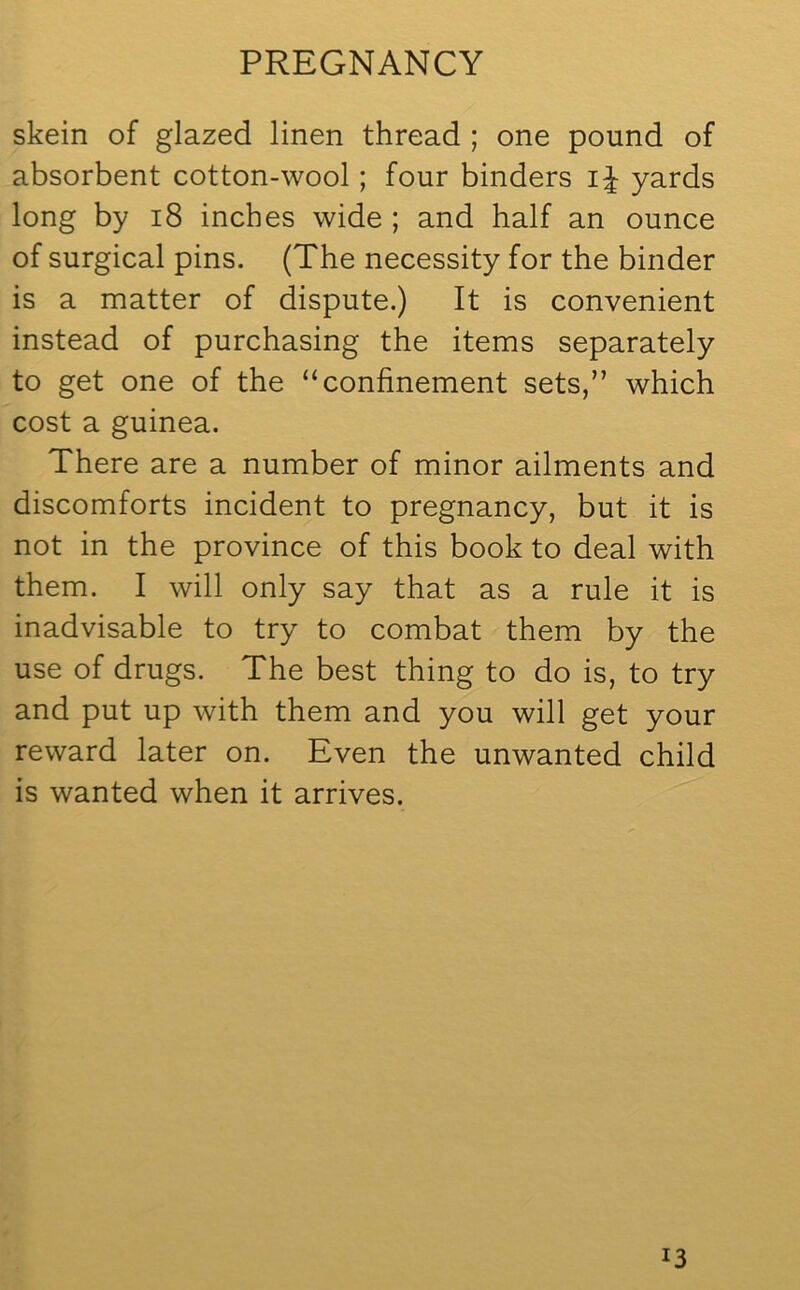 skein of glazed linen thread ; one pound of absorbent cotton-wool; four binders i J yards long by 18 inches wide ; and half an ounce of surgical pins. (The necessity for the binder is a matter of dispute.) It is convenient instead of purchasing the items separately to get one of the “confinement sets,” which cost a guinea. There are a number of minor ailments and discomforts incident to pregnancy, but it is not in the province of this book to deal with them. I will only say that as a rule it is inadvisable to try to combat them by the use of drugs. The best thing to do is, to try and put up with them and you will get your reward later on. Even the unwanted child is wanted when it arrives. !3