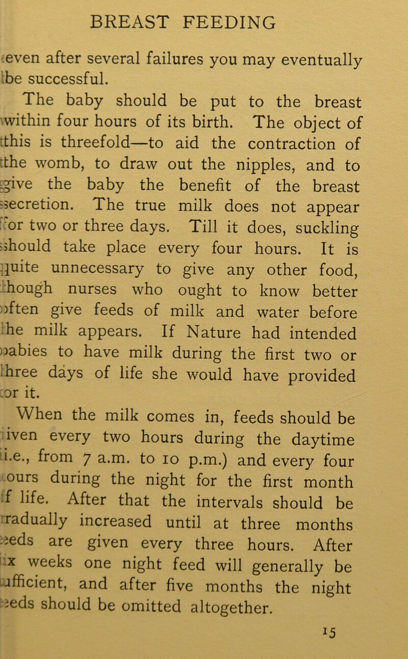 even after several failures you may eventually be successful. The baby should be put to the breast within four hours of its birth. The object of 'this is threefold—to aid the contraction of dhe womb, to draw out the nipples, and to jpve the baby the benefit of the breast secretion. The true milk does not appear .or two or three days. Till it does, suckling should take place every four hours. It is duite unnecessary to give any other food, hough nurses who ought to know better often give feeds of milk and water before he milk appears. If Nature had intended oabies to have milk during the first two or ihree days of life she would have provided cor it. When the milk comes in, feeds should be iven every two hours during the daytime i.e., from 7 a..m. to 10 p.m.) and every four ours during the night for the first month f life. After that the intervals should be radually increased until at three months oeds are given every three hours. After X weeks one night feed will generally be efficient, and after five months the night ieds should be omitted altogether.