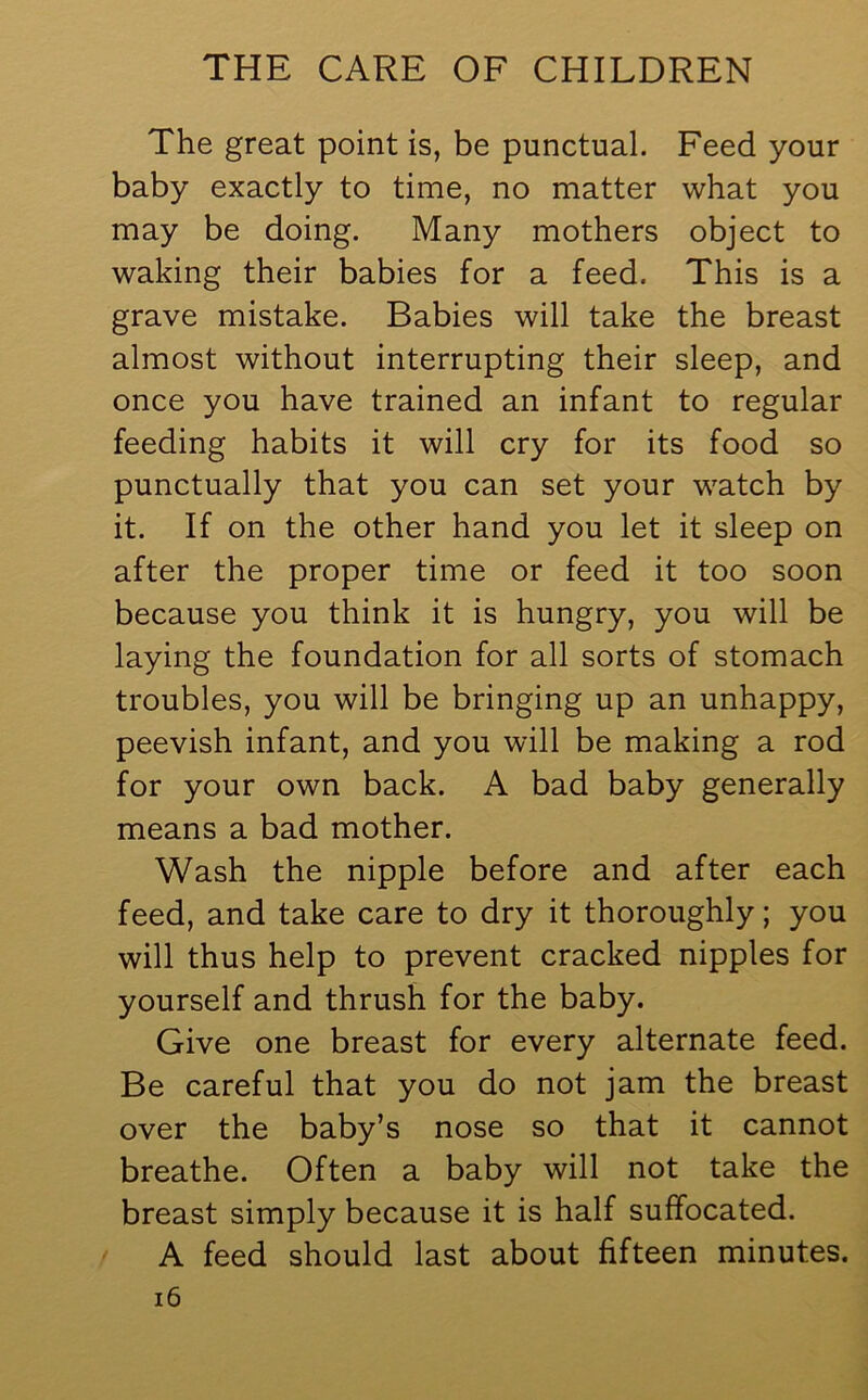 The great point is, be punctual. Feed your baby exactly to time, no matter what you may be doing. Many mothers object to waking their babies for a feed. This is a grave mistake. Babies will take the breast almost without interrupting their sleep, and once you have trained an infant to regular feeding habits it will cry for its food so punctually that you can set your watch by it. If on the other hand you let it sleep on after the proper time or feed it too soon because you think it is hungry, you will be laying the foundation for all sorts of stomach troubles, you will be bringing up an unhappy, peevish infant, and you will be making a rod for your own back. A bad baby generally means a bad mother. Wash the nipple before and after each feed, and take care to dry it thoroughly; you will thus help to prevent cracked nipples for yourself and thrush for the baby. Give one breast for every alternate feed. Be careful that you do not jam the breast over the baby’s nose so that it cannot breathe. Often a baby will not take the breast simply because it is half suffocated. A feed should last about fifteen minutes.