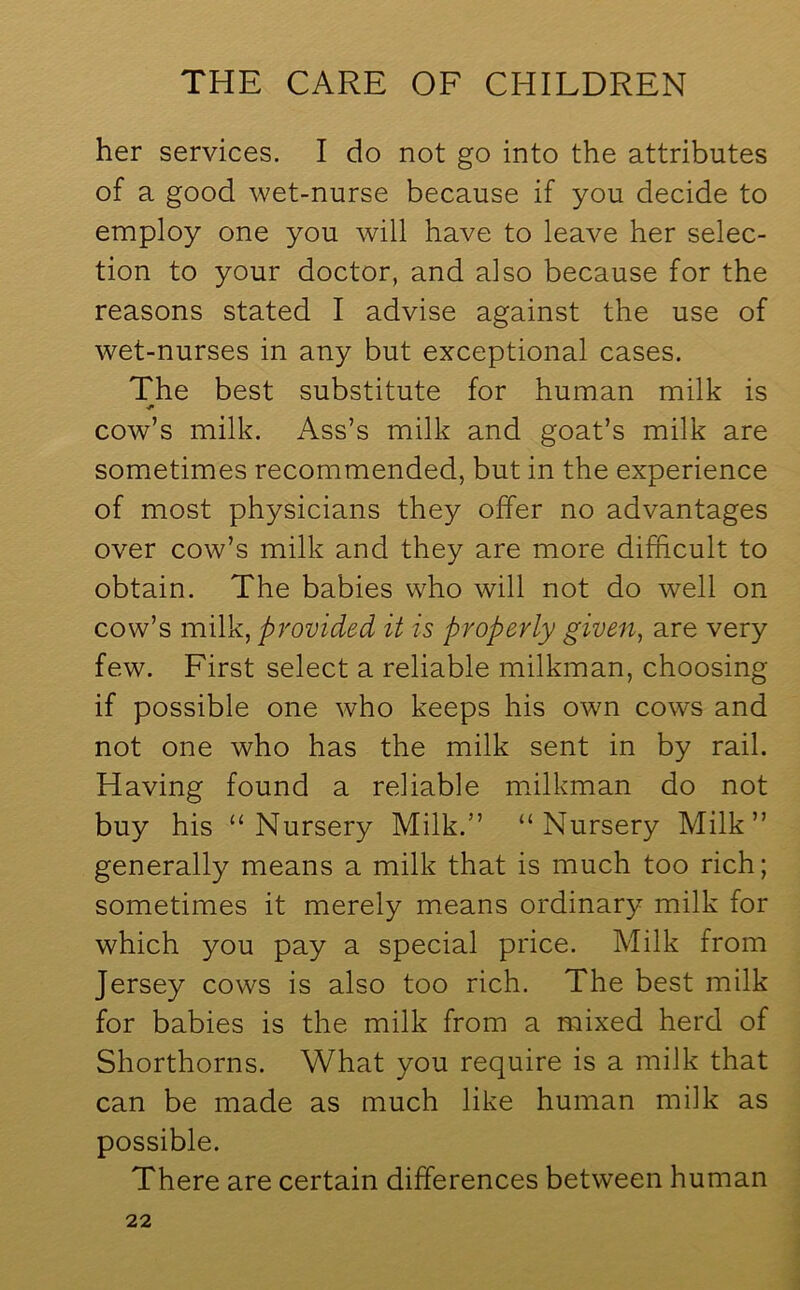 her services. I do not go into the attributes of a good wet-nurse because if you decide to employ one you will have to leave her selec- tion to your doctor, and also because for the reasons stated I advise against the use of wet-nurses in any but exceptional cases. The best substitute for human milk is cow’s milk. Ass’s milk and goat’s milk are sometimes recommended, but in the experience of most physicians they offer no advantages over cow’s milk and they are more difficult to obtain. The babies who will not do well on cow’s milk, provided it is properly given, are very few. First select a reliable milkman, choosing if possible one who keeps his own cows and not one who has the milk sent in by rail. Having found a reliable milkman do not buy his “Nursery Milk.” “Nursery Milk” generally means a milk that is much too rich; sometimes it merely means ordinary milk for which you pay a special price. Milk from Jersey cows is also too rich. The best milk for babies is the milk from a mixed herd of Shorthorns. What you require is a milk that can be made as much like human milk as possible. There are certain differences between human