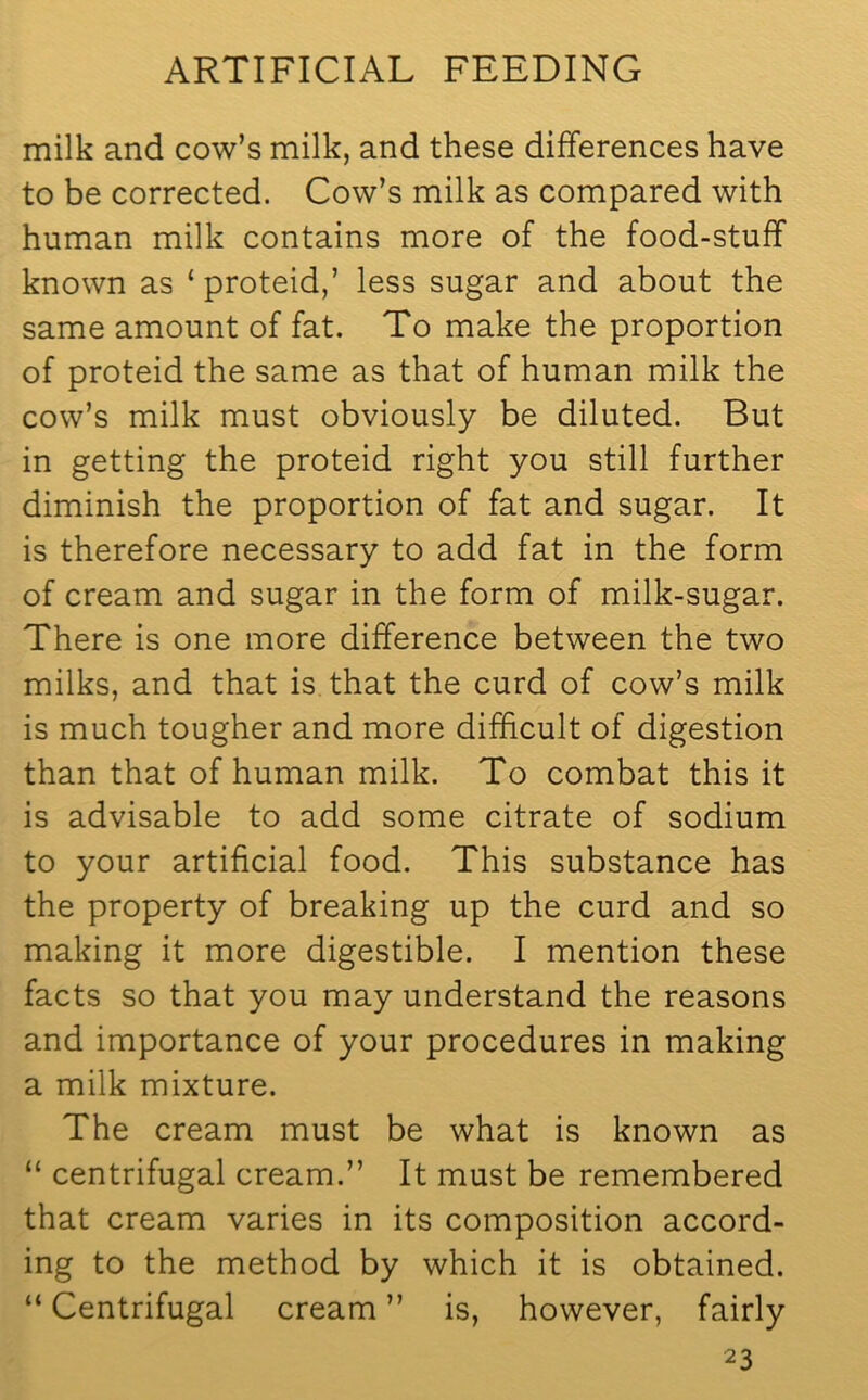 milk and cow’s milk, and these differences have to be corrected. Cow’s milk as compared with human milk contains more of the food-stuff known as ‘ proteid,’ less sugar and about the same amount of fat. To make the proportion of proteid the same as that of human milk the cow’s milk must obviously be diluted. But in getting the proteid right you still further diminish the proportion of fat and sugar. It is therefore necessary to add fat in the form of cream and sugar in the form of milk-sugar. There is one more difference between the two milks, and that is that the curd of cow’s milk is much tougher and more difficult of digestion than that of human milk. To combat this it is advisable to add some citrate of sodium to your artificial food. This substance has the property of breaking up the curd and so making it more digestible. I mention these facts so that you may understand the reasons and importance of your procedures in making a milk mixture. The cream must be what is known as “ centrifugal cream.” It must be remembered that cream varies in its composition accord- ing to the method by which it is obtained. “ Centrifugal cream ” is, however, fairly 2 3