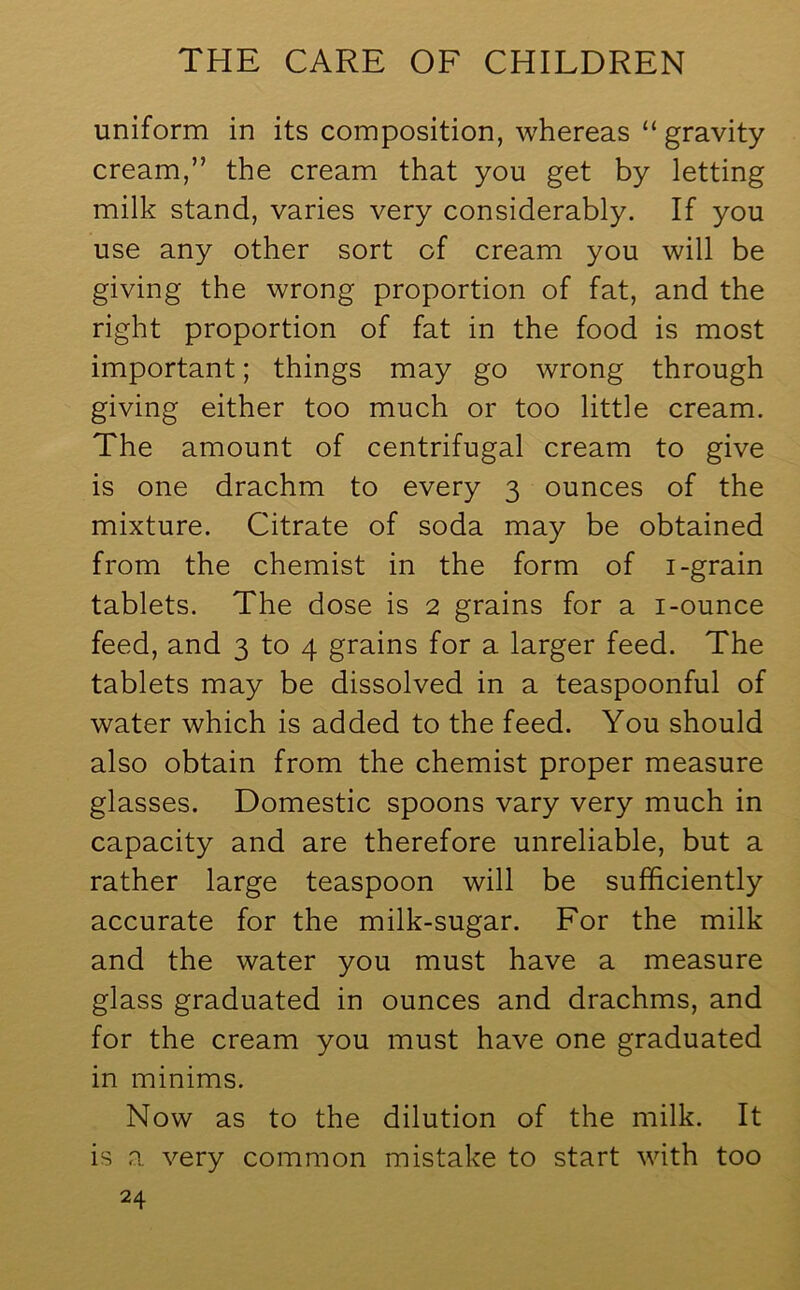 uniform in its composition, whereas “gravity cream,” the cream that you get by letting milk stand, varies very considerably. If you use any other sort of cream you will be giving the wrong proportion of fat, and the right proportion of fat in the food is most important; things may go wrong through giving either too much or too little cream. The amount of centrifugal cream to give is one drachm to every 3 ounces of the mixture. Citrate of soda may be obtained from the chemist in the form of 1-grain tablets. The dose is 2 grains for a i-ounce feed, and 3 to 4 grains for a larger feed. The tablets may be dissolved in a teaspoonful of water which is added to the feed. You should also obtain from the chemist proper measure glasses. Domestic spoons vary very much in capacity and are therefore unreliable, but a rather large teaspoon will be sufficiently accurate for the milk-sugar. For the milk and the water you must have a measure glass graduated in ounces and drachms, and for the cream you must have one graduated in minims. Now as to the dilution of the milk. It is a very common mistake to start with too