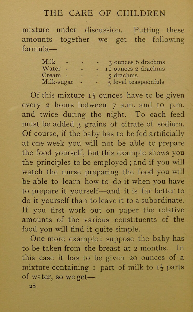 mixture under discussion. Putting these amounts together we get the following formula— Milk 3 ounces 6 drachms Water - - - 11 ounces 2 drachms Cream 5 drachms Milk-sugar - - 5 level teaspoonfuls Of this mixture ij ounces have to be given every 2 hours between 7 a.m. and 10 p.m. and twice during the night. To each feed must be added 3 grains of citrate of sodium. Of course, if the baby has to be fed artificially at one week you will not be able to prepare the food yourself, but this example shows you the principles to be employed ; and if you will watch the nurse preparing the food you will be able to learn how to do it when you have to prepare it yourself—and it is far better to do it yourself than to leave it to a subordinate. If you first work out on paper the relative amounts of the various constituents of the food you will find it quite simple. One more example : suppose the baby has to be taken from the breast at 2 months. In this case it has to be given 20 ounces of a mixture containing 1 part of milk to parts of water, so we get—