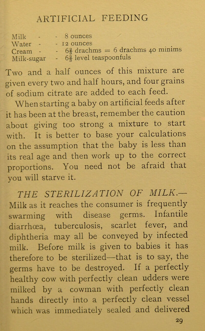 Milk - - 8 ounces Water - - 12 ounces Cream - - 6f drachms = 6 drachms 40 minims Milk-sugar - 6f level teaspoonfuls Two and a half ounces of this mixture are given every two and half hours, and four grains of sodium citrate are added to each feed. When starting a baby on artificial feeds after it has been at the breast, remember the caution about giving too strong a mixture to start with. It is better to base your calculations on the assumption that the baby is less than its real age and then work up to the correct proportions. You need not be afraid that you will starve it. THE STERILIZATION OF MILK.— Milk as it reaches the consumer is frequently swarming with disease germs. Infantile diarrhoea, tuberculosis, scarlet fever, and diphtheria may all be conveyed by infected milk. Before milk is given to babies it has therefore to be sterilized—that is to say, the germs have to be destroyed. If a perfectly healthy cow with perfectly clean udders were milked by a cowman with perfectly clean hands directly into a perfectly clean vessel which was immediately sealed and delivered