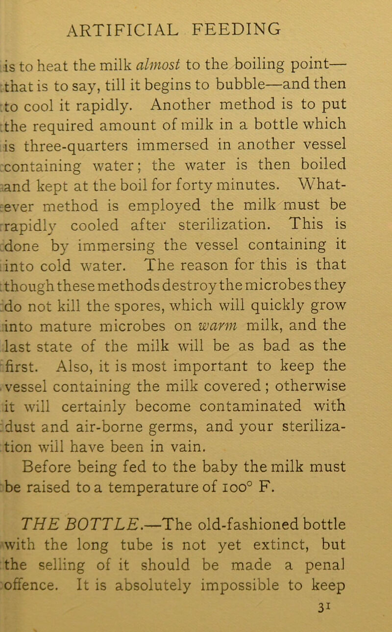 is to heat the milk almost to the boiling point— that is to say, till it begins to bubble—and then to cool it rapidly. Another method is to put the required amount of milk in a bottle which is three-quarters immersed in another vessel containing water; the water is then boiled and kept at the boil for forty minutes. What- ever method is employed the milk must be rapidly cooled after sterilization. This is done by immersing the vessel containing it into cold water. The reason for this is that : though these methods destroy the microbes they do not kill the spores, which will quickly grow into mature microbes on warm milk, and the last state of the milk will be as bad as the first. Also, it is most important to keep the vessel containing the milk covered; otherwise it will certainly become contaminated with :dust and air-borne germs, and your steriliza- tion will have been in vain. Before being fed to the baby the milk must be raised to a temperature of ioo° F. THE BOTTLE.—The old-fashioned bottle with the long tube is not yet extinct, but the selling of it should be made a penal offence. It is absolutely impossible to keep