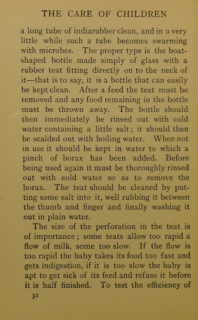 a long tube of indiarubber clean, and in a very little while such a tube becomes swarming with microbes. The proper type is the boat- shaped bottle made simply of glass with a rubber teat fitting directly on to the neck of it—that is to say, it is a bottle that can easily be kept clean. After a feed the teat must be removed and any food remaining in the bottle must be thrown away. The bottle should then immediately be rinsed out with cold water containing a little salt; it should then be scalded out with boiling water. When not in use it should be kept in water to which a pinch of borax has been added. Before being used again it must be thoroughly rinsed out with cold water so as to remove the borax. The teat should be cleaned by put- ting some salt into it, well rubbing it between the thumb and finger and finally washing it out in plain water. The size of the perforation in the teat is of importance ; some teats allow too rapid a flow of milk, some too slow. If the flow is too rapid the baby takes its food too fast and gets indigestion, if it is too slow the baby is apt to get sick of its feed and refuse it before it is half finished. To test the efficiency of