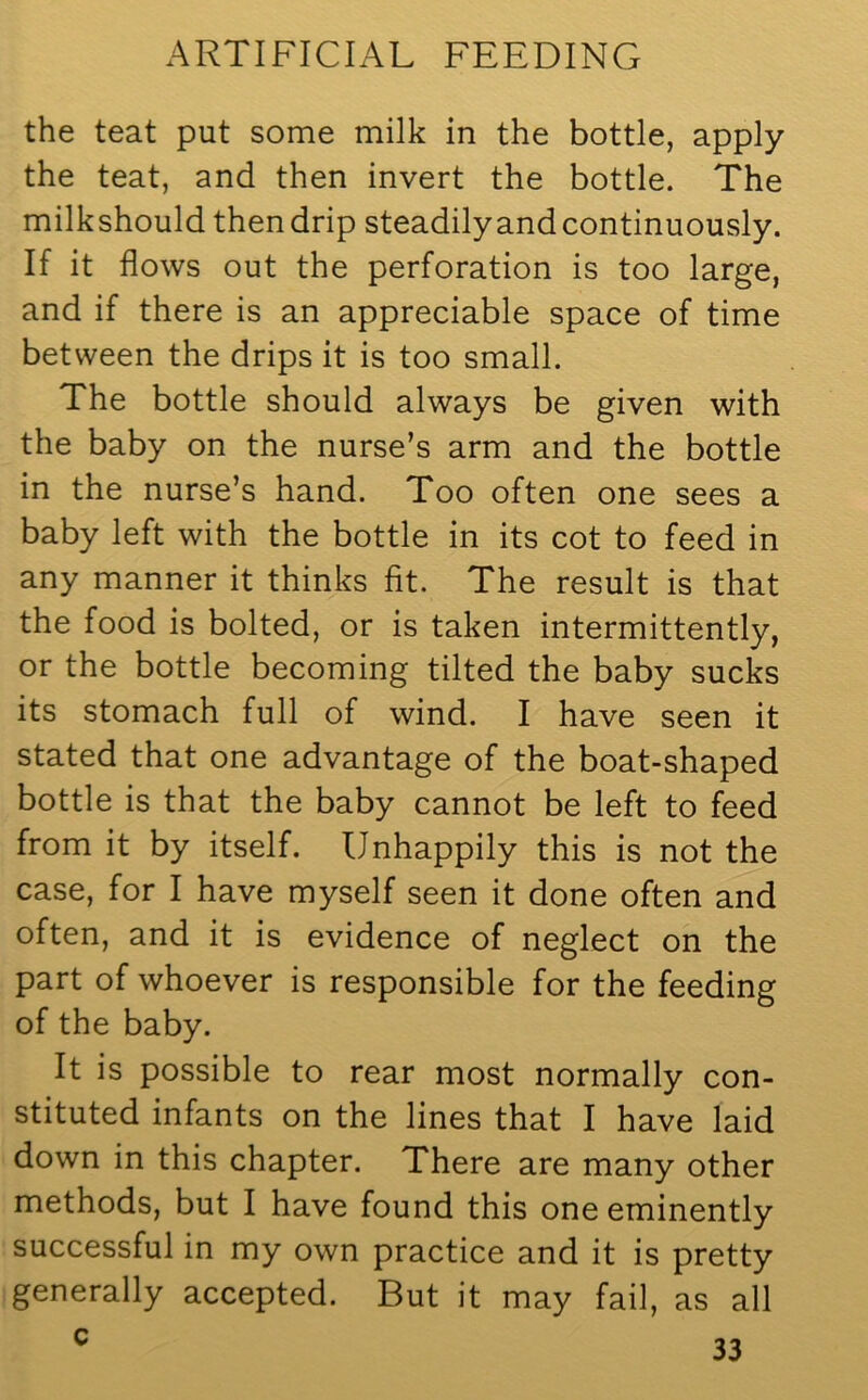 the teat put some milk in the bottle, apply the teat, and then invert the bottle. The milkshould then drip steadily and continuously. If it flows out the perforation is too large, and if there is an appreciable space of time between the drips it is too small. The bottle should always be given with the baby on the nurse’s arm and the bottle in the nurse’s hand. Too often one sees a baby left with the bottle in its cot to feed in any manner it thinks fit. The result is that the food is bolted, or is taken intermittently, or the bottle becoming tilted the baby sucks its stomach full of wind. I have seen it stated that one advantage of the boat-shaped bottle is that the baby cannot be left to feed from it by itself. Unhappily this is not the case, for I have myself seen it done often and often, and it is evidence of neglect on the part of whoever is responsible for the feeding of the baby. It is possible to rear most normally con- stituted infants on the lines that I have laid down in this chapter. There are many other methods, but I have found this one eminently successful in my own practice and it is pretty generally accepted. But it may fail, as all
