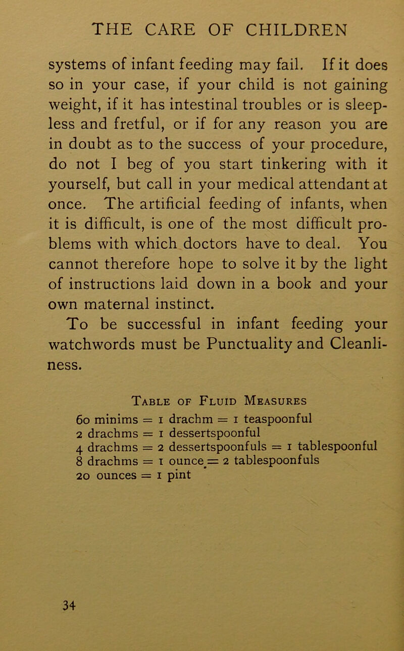 systems of infant feeding may fail. If it does so in your case, if your child is not gaining weight, if it has intestinal troubles or is sleep- less and fretful, or if for any reason you are in doubt as to the success of your procedure, do not I beg of you start tinkering with it yourself, but call in your medical attendant at once. The artificial feeding of infants, when it is difficult, is one of the most difficult pro- blems with which doctors have to deal. You cannot therefore hope to solve it by the light of instructions laid down in a book and your own maternal instinct. To be successful in infant feeding your watchwords must be Punctuality and Cleanli- ness. Table of Fluid Measures 60 minims = i drachm = i teaspoonful 2 drachms = i dessertspoonful 4 drachms = 2 dessertspoonfuls = 1 tablespoonful 8 drachms = 1 ounce s 2 tablespoonfuls 20 ounces = 1 pint