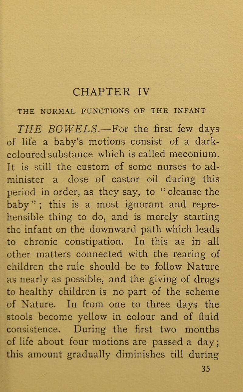 CHAPTER IV THE NORMAL FUNCTIONS OF THE INFANT THE BOWELS.—For the first few days of life a baby’s motions consist of a dark- coloured substance which is called meconium. It is still the custom of some nurses to ad- minister a dose of castor oil during this period in order, as they say, to “ cleanse the baby ” ; this is a most ignorant and repre- hensible thing to do, and is merely starting the infant on the downward path which leads to chronic constipation. In this as in all other matters connected with the rearing of children the rule should be to follow Nature as nearly as possible, and the giving of drugs to healthy children is no part of the scheme of Nature. In from one to three days the stools become yellow in colour and of fluid consistence. During the first two months of life about four motions are passed a day; this amount gradually diminishes till during