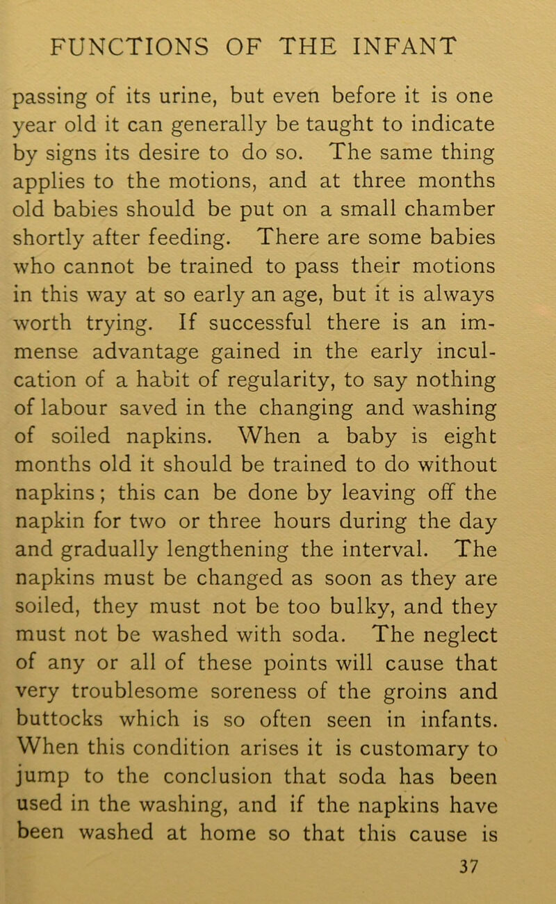 passing of its urine, but even before it is one year old it can generally be taught to indicate by signs its desire to do so. The same thing applies to the motions, and at three months old babies should be put on a small chamber shortly after feeding. There are some babies who cannot be trained to pass their motions in this way at so early an age, but it is always worth trying. If successful there is an im- mense advantage gained in the early incul- cation of a habit of regularity, to say nothing of labour saved in the changing and washing of soiled napkins. When a baby is eight months old it should be trained to do without napkins; this can be done by leaving off the napkin for two or three hours during the day and gradually lengthening the interval. The napkins must be changed as soon as they are soiled, they must not be too bulky, and they must not be washed with soda. The neglect of any or all of these points will cause that very troublesome soreness of the groins and buttocks which is so often seen in infants. When this condition arises it is customary to jump to the conclusion that soda has been used in the washing, and if the napkins have been washed at home so that this cause is