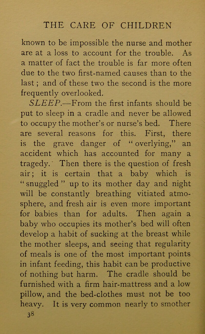 known to be impossible the nurse and mother are at a loss to account for the trouble. As a matter of fact the trouble is far more often due to the two first-named causes than to the last; and of these two the second is the more frequently overlooked. SLEEP.—From the first infants should be put to sleep in a cradle and never be allowed to occupy the mother’s or nurse’s bed. There are several reasons for this. First, there is the grave danger of “ overlying,” an accident which has accounted for many a tragedy.' Then there is the question of fresh air; it is certain that a baby which is “ snuggled ” up to its mother day and night will be constantly breathing vitiated atmo- sphere, and fresh air is even more important for babies than for adults. Then again a baby who occupies its mother’s bed will often develop a habit of sucking at the breast while the mother sleeps, and seeing that regularity of meals is one of the most important points in infant feeding, this habit can be productive of nothing but harm. The cradle should be furnished with a firm hair-mattress and a low pillow, and the bed-clothes must not be too heavy. It is very common nearly to smother