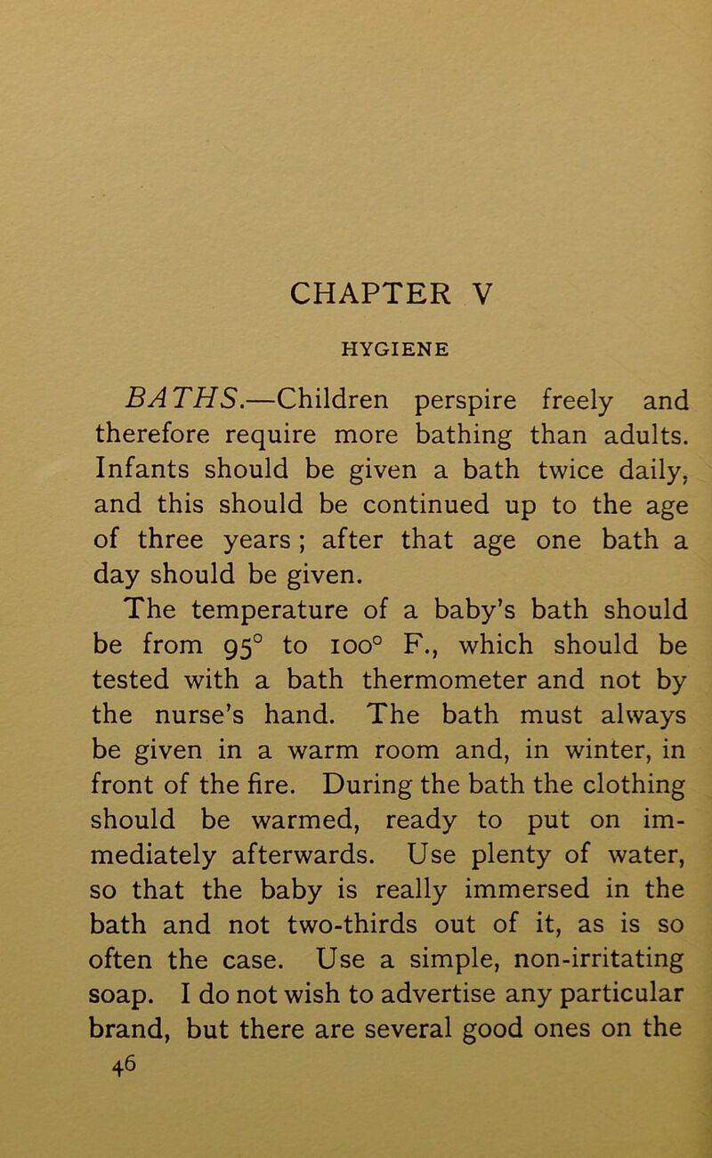 CHAPTER V HYGIENE BATHS.—Children perspire freely and therefore require more bathing than adults. Infants should be given a bath twice daily, and this should be continued up to the age of three years ; after that age one bath a day should be given. The temperature of a baby’s bath should be from 950 to ioo° F., which should be tested with a bath thermometer and not by the nurse’s hand. The bath must always be given in a warm room and, in winter, in front of the fire. During the bath the clothing should be warmed, ready to put on im- mediately afterwards. Use plenty of water, so that the baby is really immersed in the bath and not two-thirds out of it, as is so often the case. Use a simple, non-irritating soap. I do not wish to advertise any particular brand, but there are several good ones on the