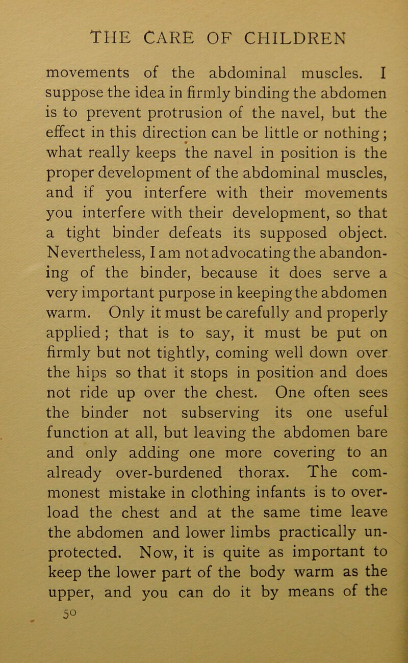 movements of the abdominal muscles. I suppose the idea in firmly binding the abdomen is to prevent protrusion of the navel, but the effect in this direction can be little or nothing; what really keeps the navel in position is the proper development of the abdominal muscles, and if you interfere with their movements you interfere with their development, so that a tight binder defeats its supposed object. Nevertheless, lam not advocating the abandon- ing of the binder, because it does serve a very important purpose in keeping the abdomen warm. Only it must be carefully and properly applied; that is to say, it must be put on firmly but not tightly, coming well down over the hips so that it stops in position and does not ride up over the chest. One often sees the binder not subserving its one useful function at all, but leaving the abdomen bare and only adding one more covering to an already over-burdened thorax. The com- monest mistake in clothing infants is to over- load the chest and at the same time leave the abdomen and lower limbs practically un- protected. Now, it is quite as important to keep the lower part of the body warm as the upper, and you can do it by means of the 5°