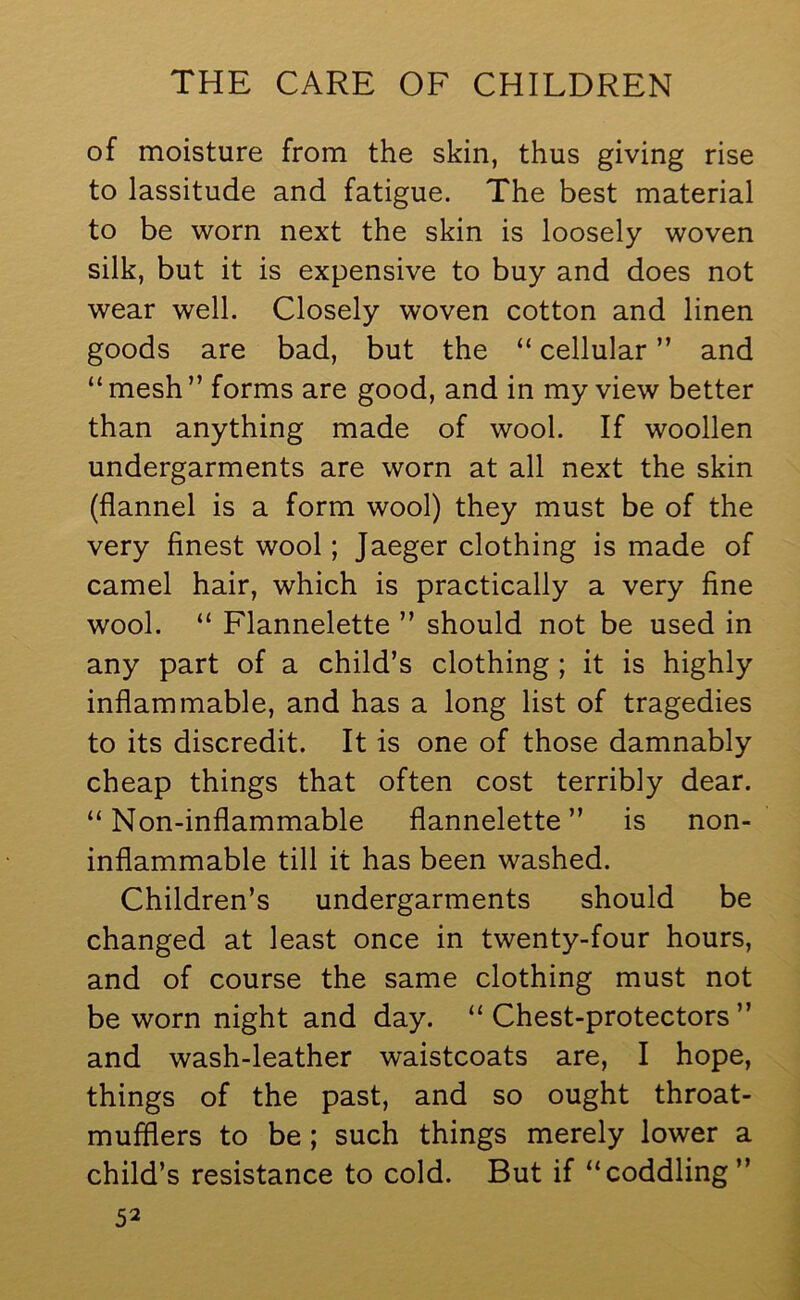 of moisture from the skin, thus giving rise to lassitude and fatigue. The best material to be worn next the skin is loosely woven silk, but it is expensive to buy and does not wear well. Closely woven cotton and linen goods are bad, but the “ cellular ” and “mesh” forms are good, and in my view better than anything made of wool. If woollen undergarments are worn at all next the skin (flannel is a form wool) they must be of the very finest wool; Jaeger clothing is made of camel hair, which is practically a very fine wool. “ Flannelette ” should not be used in any part of a child’s clothing; it is highly inflammable, and has a long list of tragedies to its discredit. It is one of those damnably cheap things that often cost terribly dear. “Non-inflammable flannelette” is non- inflammable till it has been washed. Children’s undergarments should be changed at least once in twenty-four hours, and of course the same clothing must not be worn night and day. “Chest-protectors” and wash-leather waistcoats are, I hope, things of the past, and so ought throat- mufflers to be ; such things merely lower a child’s resistance to cold. But if “coddling ”