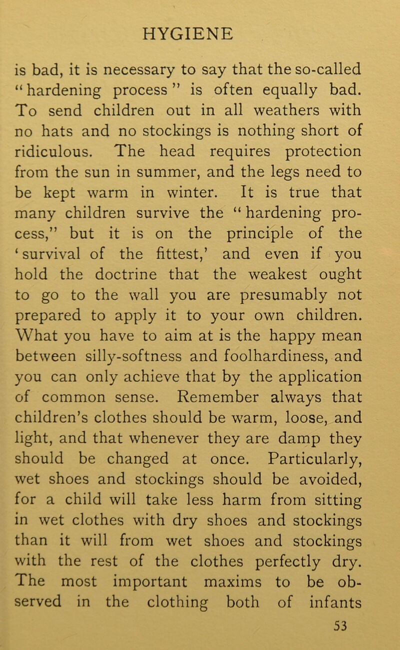 is bad, it is necessary to say that the so-called “ hardening process ” is often equally bad. To send children out in all weathers with no hats and no stockings is nothing short of ridiculous. The head requires protection from the sun in summer, and the legs need to be kept warm in winter. It is true that many children survive the “ hardening pro- cess,” but it is on the principle of the ‘ survival of the fittest,’ and even if you hold the doctrine that the weakest ought to go to the wall you are presumably not prepared to apply it to your own children. What you have to aim at is the happy mean between silly-softness and foolhardiness, and you can only achieve that by the application of common sense. Remember always that children’s clothes should be warm, loose, and light, and that whenever they are damp they should be changed at once. Particularly, wet shoes and stockings should be avoided, for a child will take less harm from sitting in wet clothes with dry shoes and stockings than it will from wet shoes and stockings with the rest of the clothes perfectly dry. The most important maxims to be ob- served in the clothing both of infants