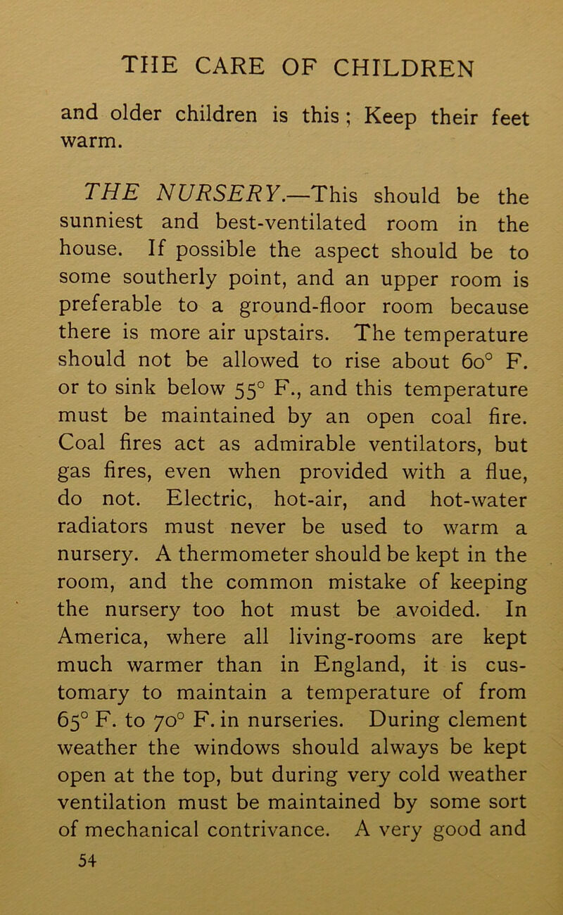 and older children is this ; Keep their feet warm. THE NURSERY.—This should be the sunniest and best-ventilated room in the house. If possible the aspect should be to some southerly point, and an upper room is preferable to a ground-floor room because there is more air upstairs. The temperature should not be allowed to rise about 6o° F. or to sink below 55° F., and this temperature must be maintained by an open coal fire. Coal fires act as admirable ventilators, but gas fires, even when provided with a flue, do not. Electric, hot-air, and hot-water radiators must never be used to warm a nursery. A thermometer should be kept in the room, and the common mistake of keeping the nursery too hot must be avoided. In America, where all living-rooms are kept much warmer than in England, it is cus- tomary to maintain a temperature of from 65° F. to 70° F. in nurseries. During clement weather the windows should always be kept open at the top, but during very cold weather ventilation must be maintained by some sort of mechanical contrivance. A very good and