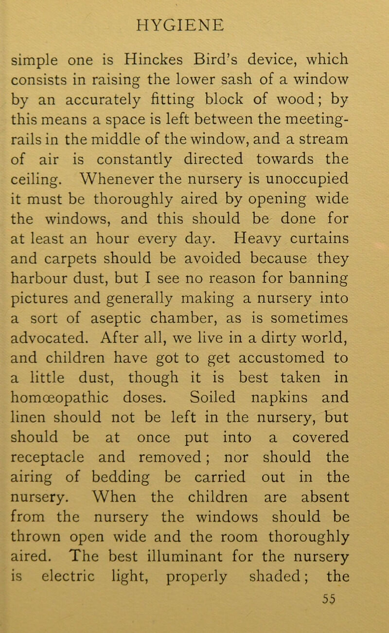 simple one is Hinckes Bird’s device, which consists in raising the lower sash of a window by an accurately fitting block of wood; by this means a space is left between the meeting- rails in the middle of the window, and a stream of air is constantly directed towards the ceiling. Whenever the nursery is unoccupied it must be thoroughly aired by opening wide the windows, and this should be done for at least an hour every day. Heavy curtains and carpets should be avoided because they harbour dust, but I see no reason for banning pictures and generally making a nursery into a sort of aseptic chamber, as is sometimes advocated. After all, we live in a dirty world, and children have got to get accustomed to a little dust, though it is best taken in homoeopathic doses. Soiled napkins and linen should not be left in the nursery, but should be at once put into a covered receptacle and removed; nor should the airing of bedding be carried out in the nursery. When the children are absent from the nursery the windows should be thrown open wide and the room thoroughly aired. The best illuminant for the nursery is electric light, properly shaded; the