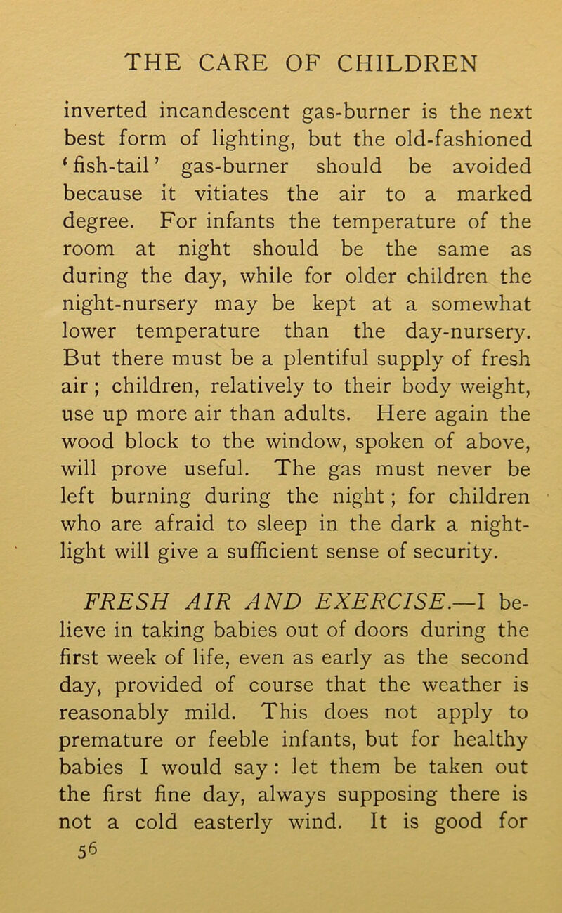 inverted incandescent gas-burner is the next best form of lighting, but the old-fashioned ‘ fish-tail ’ gas-burner should be avoided because it vitiates the air to a marked degree. For infants the temperature of the room at night should be the same as during the day, while for older children the night-nursery may be kept at a somewhat lower temperature than the day-nursery. But there must be a plentiful supply of fresh air ; children, relatively to their body weight, use up more air than adults. Here again the wood block to the window, spoken of above, will prove useful. The gas must never be left burning during the night; for children who are afraid to sleep in the dark a night- light will give a sufficient sense of security. FRESH AIR AND EXERCISE.—I be- lieve in taking babies out of doors during the first week of life, even as early as the second day, provided of course that the weather is reasonably mild. This does not apply to premature or feeble infants, but for healthy babies I would say : let them be taken out the first fine day, always supposing there is not a cold easterly wind. It is good for