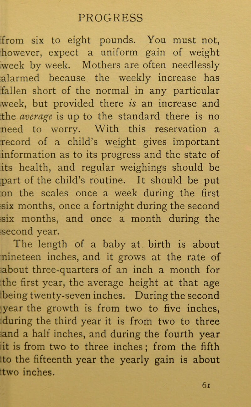 from six to eight pounds. You must not, however, expect a uniform gain of weight week by week. Mothers are often needlessly alarmed because the weekly increase has fallen short of the normal in any particular week, but provided there is an increase and the average is up to the standard there is no need to worry. With this reservation a record of a child’s weight gives important information as to its progress and the state of its health, and regular weighings should be part of the child’s routine. It should be put on the scales once a week during the first •six months, once a fortnight during the second •six months, and once a month during the •second year. The length of a baby at birth is about nineteen inches, and it grows at the rate of about three-quarters of an inch a month for the first year, the average height at that age being twenty-seven inches. During the second year the growth is from two to five inches, during the third year it is from two to three and a half inches, and during the fourth year :it is from two to three inches; from the fifth ito the fifteenth year the yearly gain is about two inches.