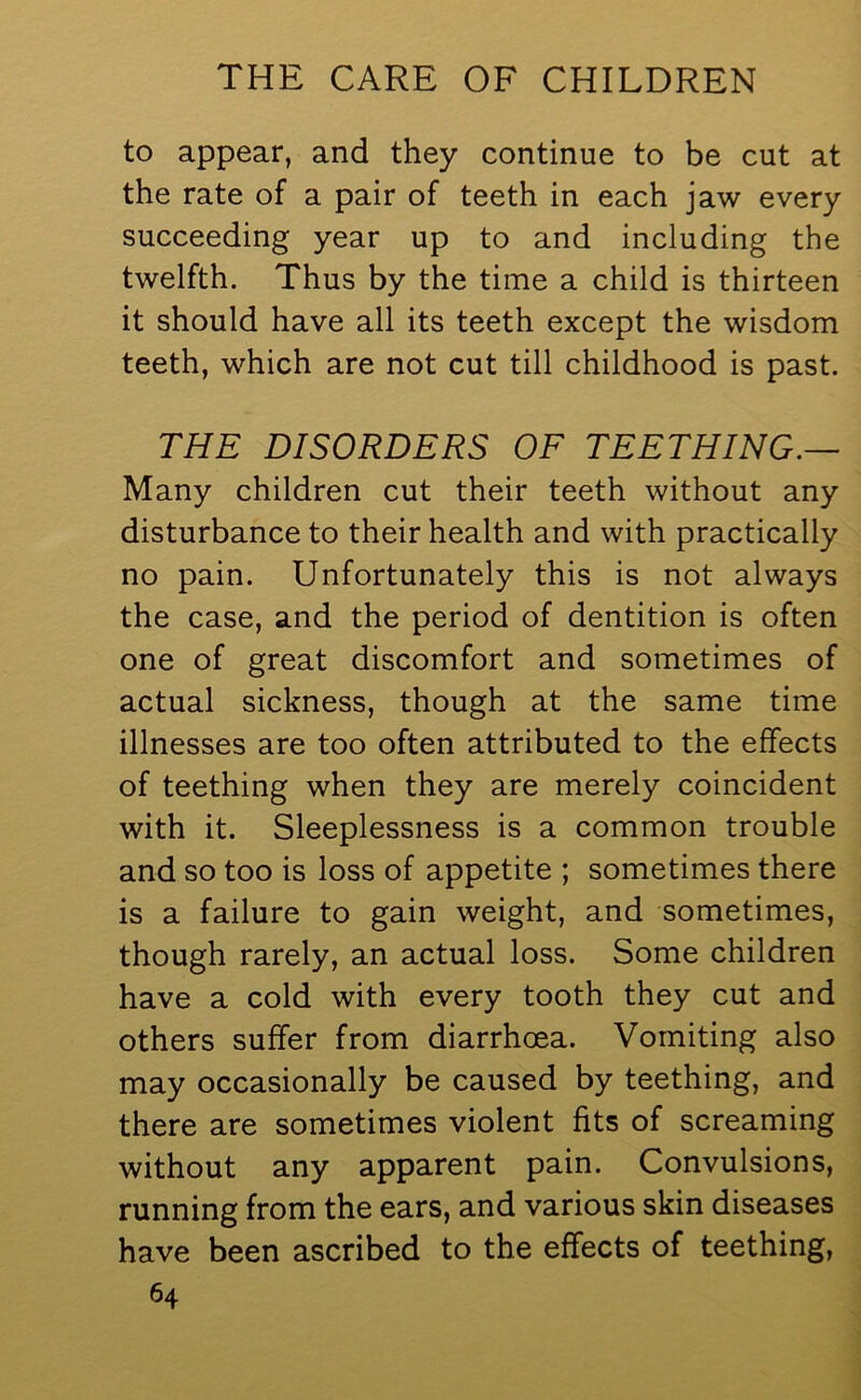 to appear, and they continue to be cut at the rate of a pair of teeth in each jaw every succeeding year up to and including the twelfth. Thus by the time a child is thirteen it should have all its teeth except the wisdom teeth, which are not cut till childhood is past. THE DISORDERS OF TEETHING.— Many children cut their teeth without any disturbance to their health and with practically no pain. Unfortunately this is not always the case, and the period of dentition is often one of great discomfort and sometimes of actual sickness, though at the same time illnesses are too often attributed to the effects of teething when they are merely coincident with it. Sleeplessness is a common trouble and so too is loss of appetite ; sometimes there is a failure to gain weight, and sometimes, though rarely, an actual loss. Some children have a cold with every tooth they cut and others suffer from diarrhoea. Vomiting also may occasionally be caused by teething, and there are sometimes violent fits of screaming without any apparent pain. Convulsions, running from the ears, and various skin diseases have been ascribed to the effects of teething,