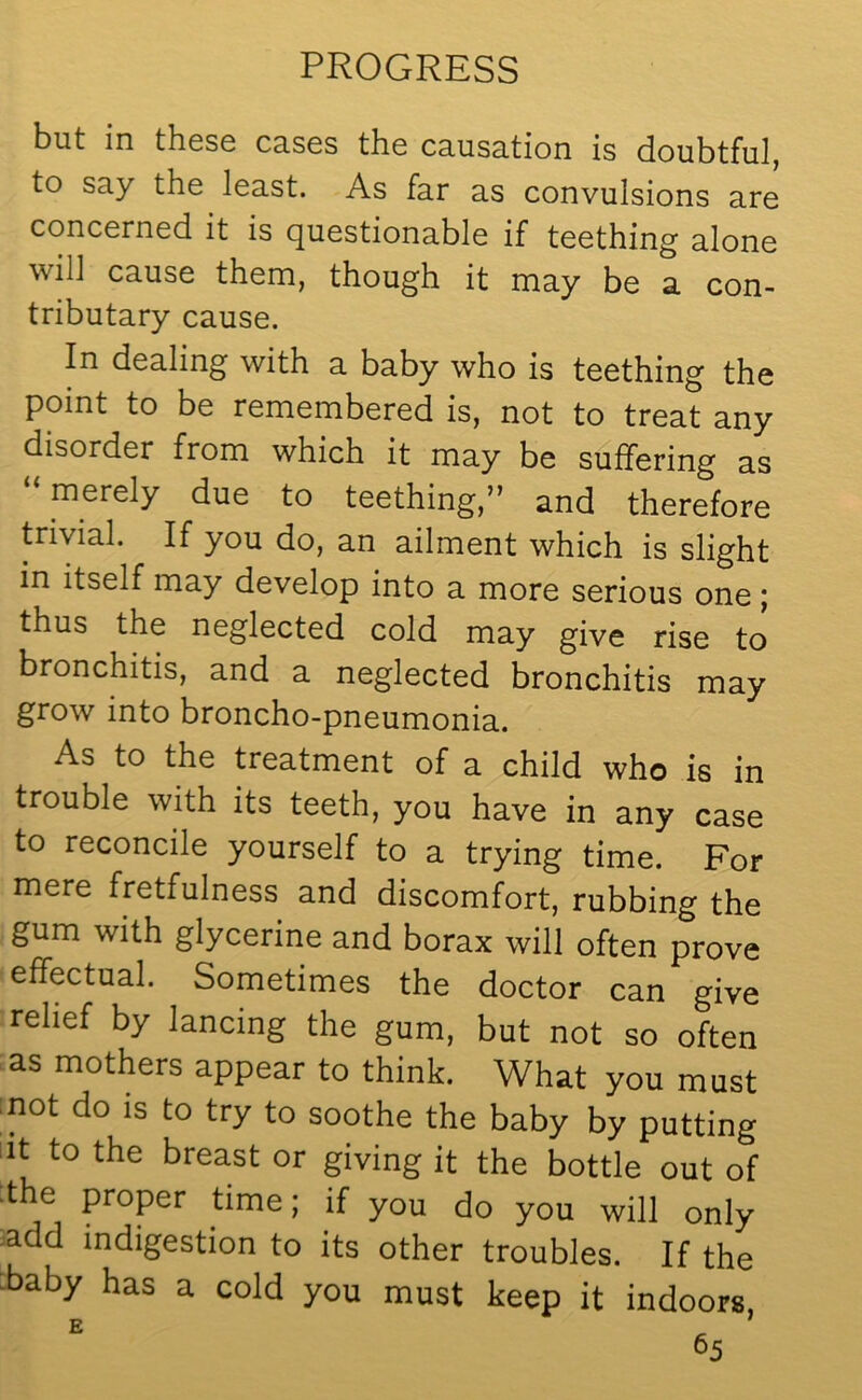 but in these cases the cu.usa.tion is doubtful, to say the least. As far as convulsions are concerned it is questionable if teething alone will cause them, though it may be a con- tributary cause. In dealing with a baby who is teething the point to be remembered is, not to treat any disorder from which it may be suffering as “ merely due to teething,” and therefore trivial. If you do, an ailment which is slight in itself may develop into a more serious one ; thus the neglected cold may give rise to bronchitis, and a neglected bronchitis may grow into broncho-pneumonia. As to the treatment of a child who is in trouble with its teeth, you have in any case to reconcile yourself to a trying time. For mere fretfulness and discomfort, rubbing the gum with glycerine and borax will often prove effectual. Sometimes the doctor can give relief by lancing the gum, but not so often as mothers appear to think. What you must not do is to try to soothe the baby by putting it to the breast or giving it the bottle out of the proper time; if you do you will only add indigestion to its other troubles. If the ^baby has a cold you must keep it indoors, E