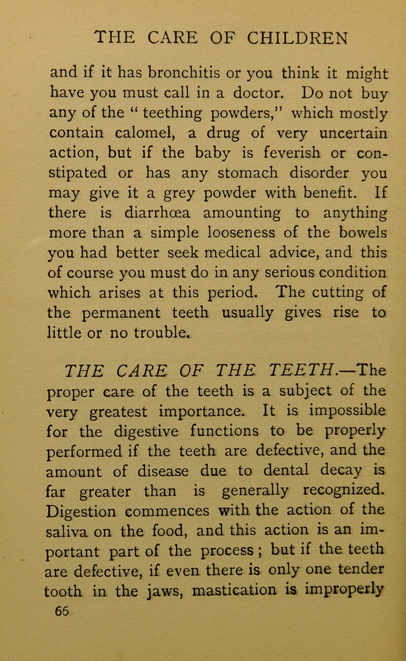 and if it has bronchitis or you think it might have you must call in a doctor. Do not buy any of the “ teething powders,” which mostly contain calomel, a drug of very uncertain action, but if the baby is feverish or con- stipated or has any stomach disorder you may give it a grey powder with benefit. If there is diarrhoea amounting to anything more than a simple looseness of the bowels you had better seek medical advice, and this of course you must do in any serious condition which arises at this period. The cutting of the permanent teeth usually gives rise to little or no trouble. THE CARE OF THE TEETH.—The proper care of the teeth is a subject of the very greatest importance. It is impossible for the digestive functions to be properly performed if the teeth are defective, and the amount of disease due to dental decay is far greater than is generally recognized. Digestion commences with the action of the saliva on the food, and this action is an im- portant part of the process; but if the teeth are defective, if even there is only one tender tooth in the jaws, mastication is improperly 65