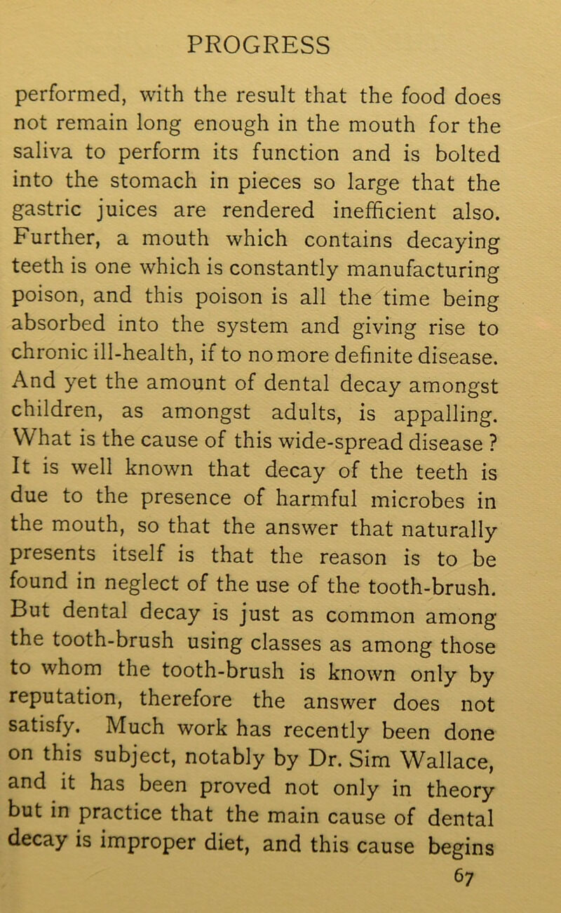 performed, with the result that the food does not remain long enough in the mouth for the saliva to perform its function and is bolted into the stomach in pieces so large that the gastric juices are rendered inefficient also. Further, a mouth which contains decaying teeth is one which is constantly manufacturing poison, and this poison is all the time being absorbed into the system and giving rise to chronic ill-health, if to no more definite disease. And yet the amount of dental decay amongst children, as amongst adults, is appalling. What is the cause of this wide-spread disease ? It is well known that decay of the teeth is due to the presence of harmful microbes in the mouth, so that the answer that naturally presents itself is that the reason is to be found in neglect of the use of the tooth-brush. But dental decay is just as common among the tooth-brush using classes as among those to whom the tooth-brush is known only by reputation, therefore the answer does not satisfy. Much work has recently been done on this subject, notably by Dr. Sim Wallace, and it has been proved not only in theory but in practice that the main cause of dental decay is improper diet, and this cause begins