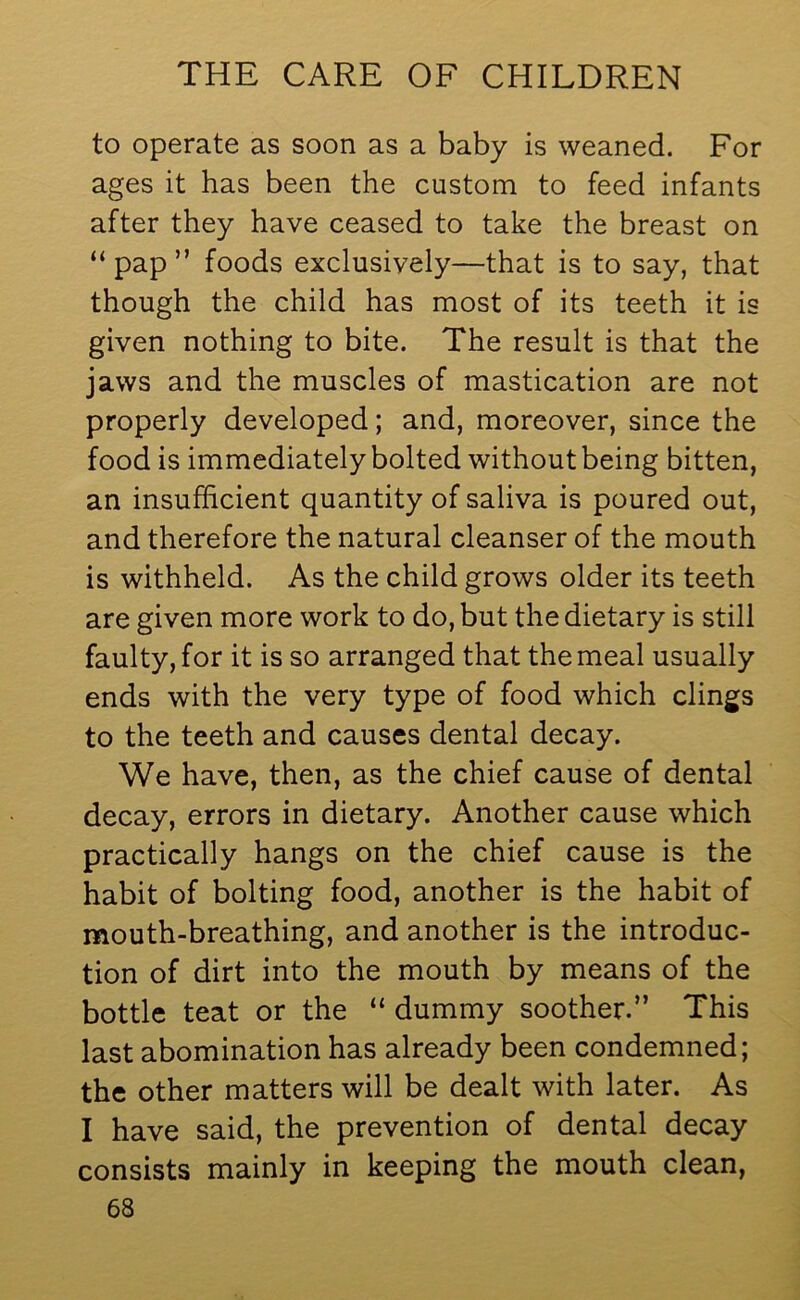 to operate as soon as a baby is weaned. For ages it has been the custom to feed infants after they have ceased to take the breast on “pap” foods exclusively—that is to say, that though the child has most of its teeth it is given nothing to bite. The result is that the jaws and the muscles of mastication are not properly developed; and, moreover, since the food is immediately bolted without being bitten, an insufficient quantity of saliva is poured out, and therefore the natural cleanser of the mouth is withheld. As the child grows older its teeth are given more work to do, but the dietary is still faulty, for it is so arranged that the meal usually ends with the very type of food which clings to the teeth and causes dental decay. We have, then, as the chief cause of dental decay, errors in dietary. Another cause which practically hangs on the chief cause is the habit of bolting food, another is the habit of mouth-breathing, and another is the introduc- tion of dirt into the mouth by means of the bottle teat or the “ dummy soother.” This last abomination has already been condemned; the other matters will be dealt with later. As I have said, the prevention of dental decay consists mainly in keeping the mouth clean,