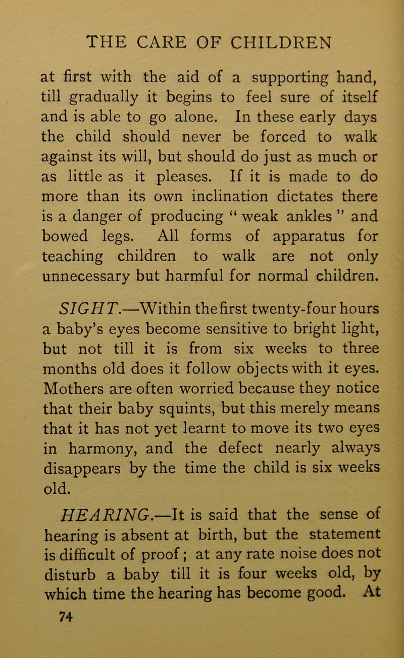 at first with the aid of a supporting hand, till gradually it begins to feel sure of itself and is able to go alone. In these early days the child should never be forced to walk against its will, but should do just as much or as little as it pleases. If it is made to do more than its own inclination dictates there is a danger of producing “ weak ankles ” and bowed legs. All forms of apparatus for teaching children to walk are not only unnecessary but harmful for normal children. SIGHT.—Within the first twenty-four hours a baby’s eyes become sensitive to bright light, but not till it is from six weeks to three months old does it follow objects with it eyes. Mothers are often worried because they notice that their baby squints, but this merely means that it has not yet learnt to move its two eyes in harmony, and the defect nearly always disappears by the time the child is six weeks old. HEARING.—It is said that the sense of hearing is absent at birth, but the statement is difficult of proof; at any rate noise does not disturb a baby till it is four weeks old, by which time the hearing has become good. At
