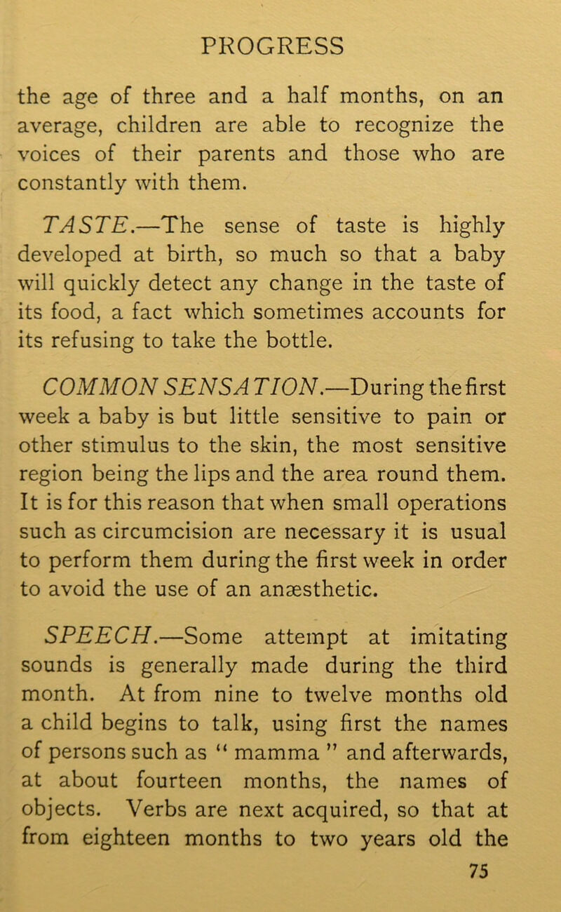 the age of three and a half months, on an average, children are able to recognize the voices of their parents and those who are constantly with them. TASTE.—The sense of taste is highly developed at birth, so much so that a baby will quickly detect any change in the taste of its food, a fact which sometimes accounts for its refusing to take the bottle. COMMON SENS A TION.—During the first week a baby is but little sensitive to pain or other stimulus to the skin, the most sensitive region being the lips and the area round them. It is for this reason that when small operations such as circumcision are necessary it is usual to perform them during the first week in order to avoid the use of an anaesthetic. SPEECH.—Some attempt at imitating sounds is generally made during the third month. At from nine to twelve months old a child begins to talk, using first the names of persons such as “ mamma ” and afterwards, at about fourteen months, the names of objects. Verbs are next acquired, so that at from eighteen months to two years old the