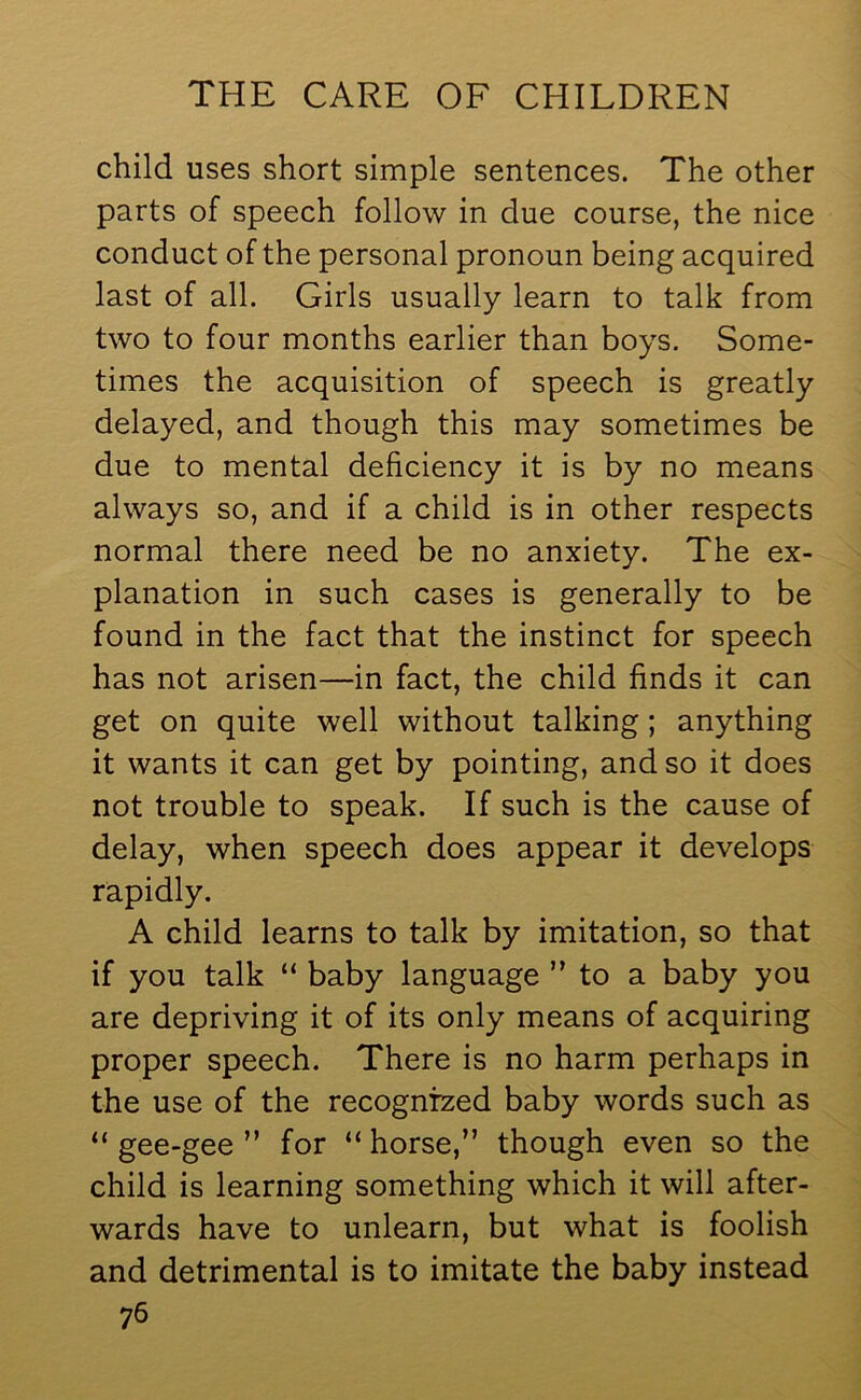 child uses short simple sentences. The other parts of speech follow in due course, the nice conduct of the personal pronoun being acquired last of all. Girls usually learn to talk from two to four months earlier than boys. Some- times the acquisition of speech is greatly delayed, and though this may sometimes be due to mental deficiency it is by no means always so, and if a child is in other respects normal there need be no anxiety. The ex- planation in such cases is generally to be found in the fact that the instinct for speech has not arisen—in fact, the child finds it can get on quite well without talking; anything it wants it can get by pointing, and so it does not trouble to speak. If such is the cause of delay, when speech does appear it develops rapidly. A child learns to talk by imitation, so that if you talk “ baby language ” to a baby you are depriving it of its only means of acquiring proper speech. There is no harm perhaps in the use of the recognized baby words such as “ gee-gee ” for “ horse,” though even so the child is learning something which it will after- wards have to unlearn, but what is foolish and detrimental is to imitate the baby instead