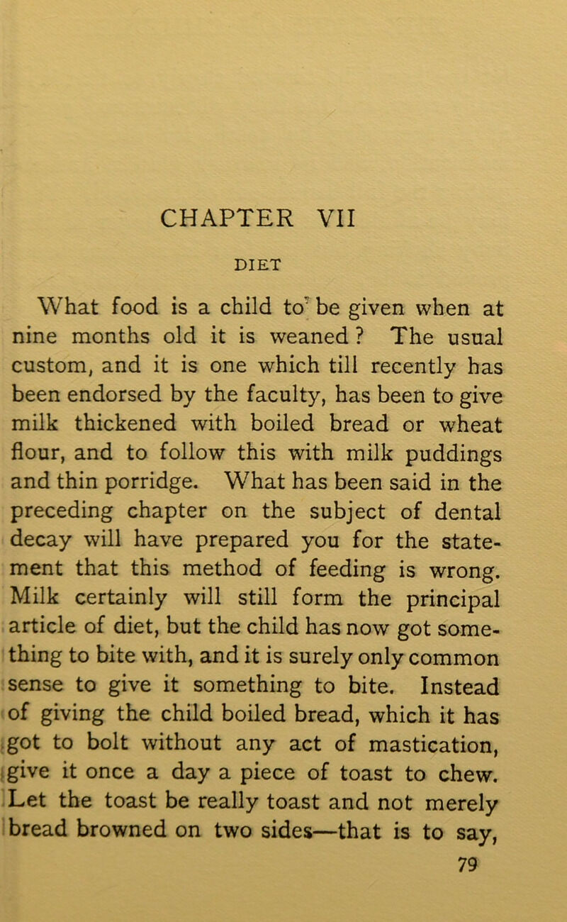 CHAPTER VII DIET What food is a child to7 be given when at nine months old it is weaned ? The usual custom, and it is one which till recently has been endorsed by the faculty, has been to give milk thickened with boiled bread or wheat flour, and to follow this with milk puddings and thin porridge. What has been said in the preceding chapter on the subject of dental decay will have prepared you for the state- ment that this method of feeding is wrong. Milk certainly will still form the principal article of diet, but the child has now got some- thing to bite with, and it is surely only common sense to give it something to bite. Instead of giving the child boiled bread, which it has got to bolt without any act of mastication, give it once a day a piece of toast to chew. Let the toast be really toast and not merely bread browned on two sides—that is to say,