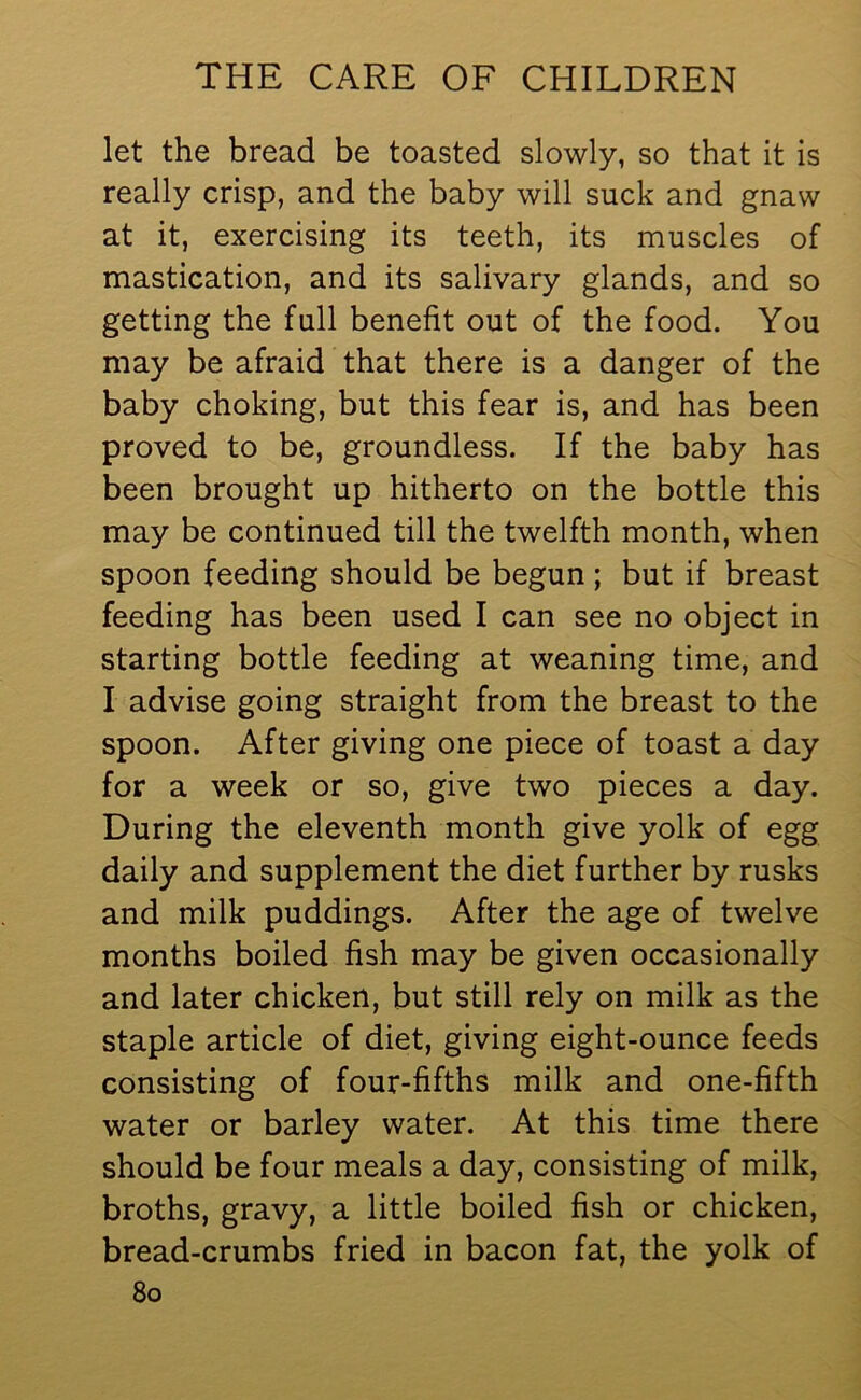 let the bread be toasted slowly, so that it is really crisp, and the baby will suck and gnaw at it, exercising its teeth, its muscles of mastication, and its salivary glands, and so getting the full benefit out of the food. You may be afraid that there is a danger of the baby choking, but this fear is, and has been proved to be, groundless. If the baby has been brought up hitherto on the bottle this may be continued till the twelfth month, when spoon feeding should be begun ; but if breast feeding has been used I can see no object in starting bottle feeding at weaning time, and I advise going straight from the breast to the spoon. After giving one piece of toast a day for a week or so, give two pieces a day. During the eleventh month give yolk of egg daily and supplement the diet further by rusks and milk puddings. After the age of twelve months boiled fish may be given occasionally and later chicken, but still rely on milk as the staple article of diet, giving eight-ounce feeds consisting of four-fifths milk and one-fifth water or barley water. At this time there should be four meals a day, consisting of milk, broths, gravy, a little boiled fish or chicken, bread-crumbs fried in bacon fat, the yolk of