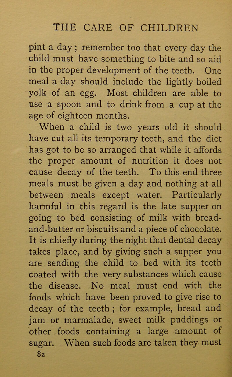 pint a day ; remember too that every day the child must have something to bite and so aid in the proper development of the teeth. One meal a day should include the lightly boiled yolk of an egg. Most children are able to use a spoon and to drink from a cup at the age of eighteen months. When a child is two years old it should have cut all its temporary teeth, and the diet has got to be so arranged that while it affords the proper amount of nutrition it does not cause decay of the teeth. To this end three meals must be given a day and nothing at all between meals except water. Particularly harmful in this regard is the late supper on going to bed consisting of milk with bread- and-butter or biscuits and a piece of chocolate. It is chiefly during the night that dental decay takes place, and by giving such a supper you are sending the child to bed with its teeth coated with the very substances which cause the disease. No meal must end with the foods which have been proved to give rise to decay of the teeth ; for example, bread and jam or marmalade, sweet milk puddings or other foods containing a large amount of sugar. When such foods are taken they must