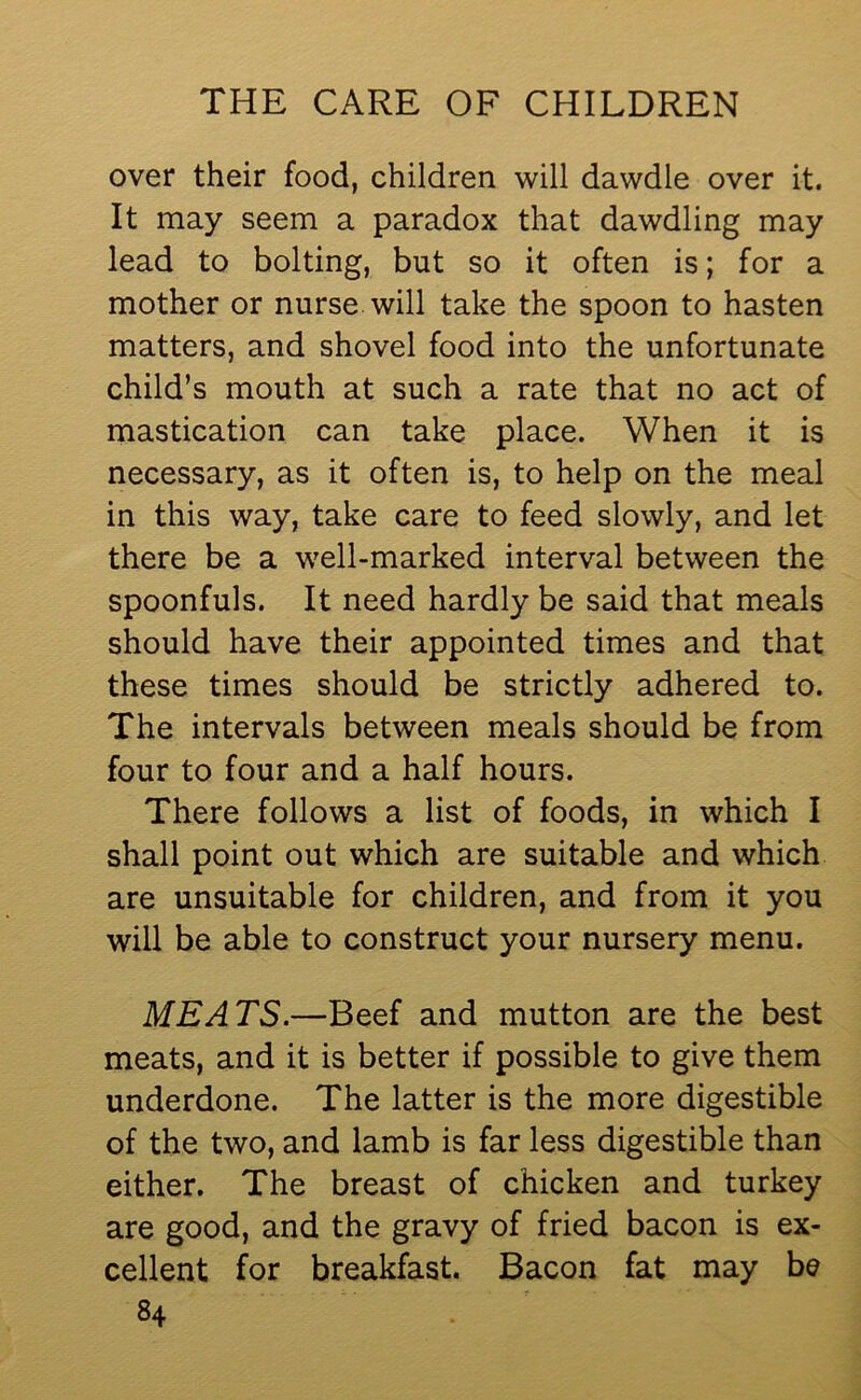 over their food, children will dawdle over it. It may seem a paradox that dawdling may lead to bolting, but so it often is; for a mother or nurse will take the spoon to hasten matters, and shovel food into the unfortunate child’s mouth at such a rate that no act of mastication can take place. When it is necessary, as it often is, to help on the meal in this way, take care to feed slowly, and let there be a well-marked interval between the spoonfuls. It need hardly be said that meals should have their appointed times and that these times should be strictly adhered to. The intervals between meals should be from four to four and a half hours. There follows a list of foods, in which I shall point out which are suitable and which are unsuitable for children, and from it you will be able to construct your nursery menu. MEATS.—Beef and mutton are the best meats, and it is better if possible to give them underdone. The latter is the more digestible of the two, and lamb is far less digestible than either. The breast of chicken and turkey are good, and the gravy of fried bacon is ex- cellent for breakfast. Bacon fat may be