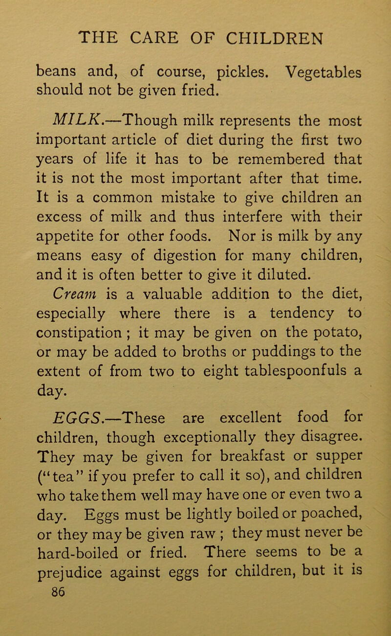 beans and, of course, pickles. Vegetables should not be given fried. MILK.—Though milk represents the most important article of diet during the first two years of life it has to be remembered that it is not the most important after that time. It is a common mistake to give children an excess of milk and thus interfere with their appetite for other foods. Nor is milk by any means easy of digestion for many children, and it is often better to give it diluted. Cream is a valuable addition to the diet, especially where there is a tendency to constipation ; it may be given on the potato, or may be added to broths or puddings to the extent of from two to eight tablespoonfuls a day. EGGS.—These are excellent food for children, though exceptionally they disagree. They may be given for breakfast or supper (“tea” if you prefer to call it so), and children who take them well may have one or even two a day. Eggs must be lightly boiled or poached, or they may be given raw ; they must never be hard-boiled or fried. There seems to be a prejudice against eggs for children, but it is