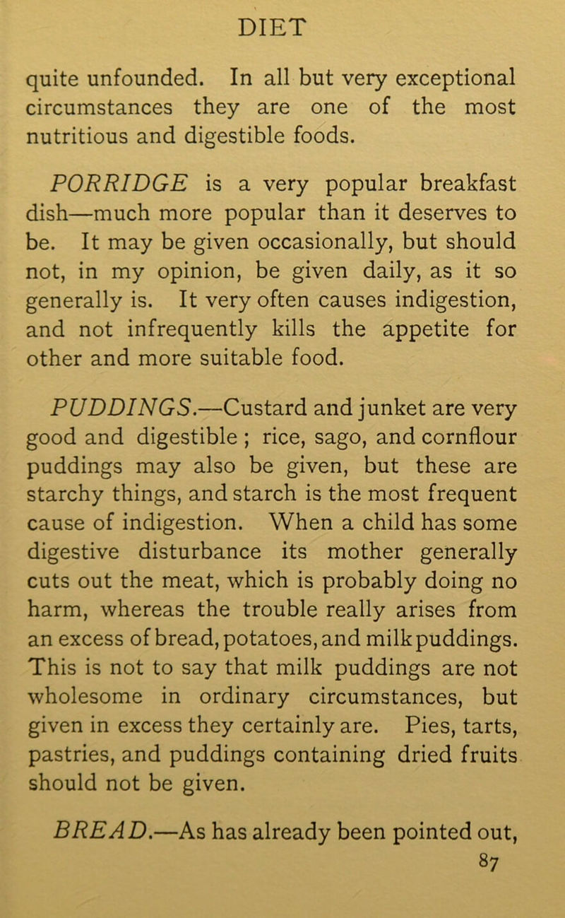 quite unfounded. In all but very exceptional circumstances they are one of the most nutritious and digestible foods. PORRIDGE is a very popular breakfast dish—much more popular than it deserves to be. It may be given occasionally, but should not, in my opinion, be given daily, as it so generally is. It very often causes indigestion, and not infrequently kills the appetite for other and more suitable food. PUDDINGS.—Custard and junket are very good and digestible ; rice, sago, and cornflour puddings may also be given, but these are starchy things, and starch is the most frequent cause of indigestion. When a child has some digestive disturbance its mother generally cuts out the meat, which is probably doing no harm, whereas the trouble really arises from an excess of bread, potatoes, and milk puddings. This is not to say that milk puddings are not wholesome in ordinary circumstances, but given in excess they certainly are. Pies, tarts, pastries, and puddings containing dried fruits should not be given. BREAD.—As has already been pointed out,
