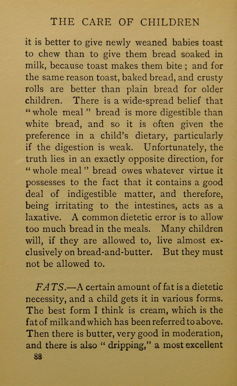 it is better to give newly weaned babies toast to chew than to give them bread soaked in milk, because toast makes them bite ; and for the same reason toast, baked bread, and crusty rolls are better than plain bread for older children. There is a wide-spread belief that “whole meal ” bread is more digestible than white bread, and so it is often given the preference in a child’s dietary, particularly if the digestion is weak. Unfortunately, the truth lies in an exactly opposite direction, for “ whole meal ” bread owes whatever virtue it possesses to the fact that it contains a good deal of indigestible matter, and therefore, being irritating to the intestines, acts as a laxative. A common dietetic error is to allow too much bread in the meals. Many children will, if they are allowed to, live almost ex- clusively on bread-and-butter. But they must not be allowed to. FA TS.—A certain amount of fat is a dietetic necessity, and a child gets it in various forms. The best form I think is cream, which is the fat of milk and which has been referred to above. Then there is butter, very good in moderation, and there is also “ dripping,” a most excellent